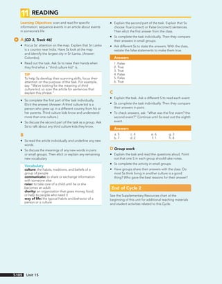 11 READING
Learning Objectives: scan and read for specific
information; sequence events in an article about events
in someone’s life
A [CD 3, Track 46]
• Focus Ss’ attention on the map. Explain that Sri Lanka
is a country near India. Have Ss look at the map
and identify the largest city in Sri Lanka. (Answer:
Colombo).
• Read out the task. Ask Ss to raise their hands when
they find what a “third culture kid” is.
TIP
To help Ss develop their scanning skills, focus their
attention on the purpose of the task. For example,
say: “We’re looking for the meaning of third
culture kid, so scan the article for sentences that
explain this phrase.”
• Ss complete the first part of the task individually.
Elicit the answer. (Answer: A third culture kid is a
person who grew up in a different country from his or
her parents. Third culture kids know and understand
more than one culture.)
• Ss discuss the second part of the task as a group. Ask
Ss to talk about any third culture kids they know.
B
• Ss read the article individually and underline any new
words.
• Ss discuss the meanings of any new words in pairs
or small groups. Then elicit or explain any remaining
new vocabulary.
Vocabulary
culture: the habits, traditions, and beliefs of a
group of people
communicate: to share or exchange information
with someone else
raise: to take care of a child until he or she
becomes an adult
charity: an organization that gives money, food,
or help to people who need it
way of life: the typical habits and behavior of a
person or a culture
• Explain the second part of the task. Explain that Ss
choose True (correct) or False (incorrect) sentences.
Then elicit the first answer from the class.
• Ss complete the task individually. Then they compare
their answers in small groups.
• Ask different Ss to state the answers. With the class,
restate the false statements to make them true.
Answers
1. False
2. True
3. True
4. False
5. False
6. True
C
• Explain the task. Ask a different S to read each event.
• Ss complete the task individually. Then they compare
their answers in pairs.
• To check answers, ask: “What was the first event? the
second event?” Continue until Ss read out the eighth
event.
Answers
a. 5 c. 4 e. 6 g. 3
b. 7 d. 2 f. 1 h. 8
D Group work
• Explain the task and read the questions aloud. Point
out that one S in each group should take notes.
• Ss complete the activity in small groups.
• Have groups share their answers with the class. Do
most Ss think living in another culture is a good
thing? Who gave the best reasons for their answer?
End of Cycle 2
See the Supplementary Resources chart at the
beginning of this unit for additional teaching materials
and student activities related to this Cycle.
Unit 15
T-105
 