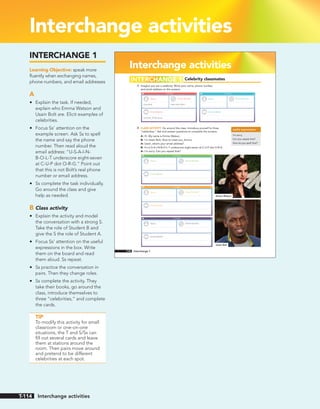 Interchange activities
Interchange activities
Celebrity classmates
A Imagine you are a celebrity. Write your name, phone number,
and email address on the screens.
B CLASS ACTIVITY Go around the class. Introduce yourself to three
“celebrities.” Ask and answer questions to complete the screens.
A: Hi. My name is Emma Watson.
B: I’m Usain Bolt. Nice to meet you, Emma.
A: Usain, what’s your email address?
B: It’s U-S-A-I-N-B-O-L-T underscore eight-seven at C-U-P dot O-R-G.
A: I’m sorry. Can you repeat that?
INTERCHANGE 1
useful expressions
I’m sorry.
Can you repeat that?
How do you spell that?
Name Phone Number
Email address
Usain Bolt 646-555-0831
usainbolt_87@cup.org
Contacts
Name Phone Number
Email address
Contacts
Name Phone Number
Email address
Contacts
Name Phone Number
Email address
Contacts
Name Phone Number
Email address
Contacts
Emma Watson
Usain Bolt
114 Interchange 1
INTERCHANGE 1
Learning Objective: speak more
fluently when exchanging names,
phone numbers, and email addresses
A
• Explain the task. If needed,
explain who Emma Watson and
Usain Bolt are. Elicit examples of
celebrities.
• Focus Ss’ attention on the
example screen. Ask Ss to spell
the name and say the phone
number. Then read aloud the
email address: “U-S-A-I-N-
B-O-L-T underscore eight-seven
at C-U-P dot O-R-G.” Point out
that this is not Bolt’s real phone
number or email address.
• Ss complete the task individually.
Go around the class and give
help as needed.
B Class activity
• Explain the activity and model
the conversation with a strong S.
Take the role of Student B and
give the S the role of Student A.
• Focus Ss’ attention on the useful
expressions in the box. Write
them on the board and read
them aloud. Ss repeat.
• Ss practice the conversation in
pairs. Then they change roles.
• Ss complete the activity. They
take their books, go around the
class, introduce themselves to
three “celebrities,” and complete
the cards.
TIP
To modify this activity for small
classroom or one-on-one
situations, the T and S/Ss can
fill out several cards and leave
them at stations around the
room. Then pairs move around
and pretend to be different
celebrities at each spot.
Interchange activities
T-114
 