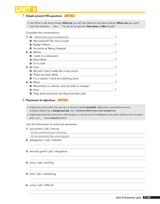 1 Simple present Wh-questions page 52
■ Use What to ask about things: What do you do? Use Where to ask about places: Where do you work?
Use How do/does . . . like . . . ? to ask for an opinion: How does he like his job?
Complete the conversations.
1. A: What does your husband do ?
B: My husband? Oh, he’s a nurse.
A: Really? Where ?
B: He works at Mercy Hospital.
2. A: Where ?
B: I work in a restaurant.
A: Nice! What ?
B: I’m a chef.
3. A: How ?
B: My job? I don’t really like it very much.
A: That’s too bad. What ?
B: I’m a cashier. I work at a clothing store.
4. A: What ?
B: My brother is a doctor, and my sister is a lawyer.
A: How ?
B: They work very hard, but they love their jobs.
2 Placement of adjectives page 54
■ Adjectives come after the verb be: A doctor’s job is stressful. Adjectives come before nouns:
A police officer has a dangerous job. (NOT: A police officer has a job dangerous.)
■ Adjectives have the same form with singular or plural nouns: Firefighters and police officers have stressful
jobs. (NOT:. . . have stressfuls jobs.)
Use the information to write two sentences.
1. accountant / job / boring
An accountant’s job is boring.
An accountant has a boring job.
2. salesperson / job / stressful
3. security guard / job / dangerous
4. actor / job / exciting
5. host / job / interesting
6. nurse / job / difficult
UNIT 8
139
Unit 8 Grammar plus T-139
 