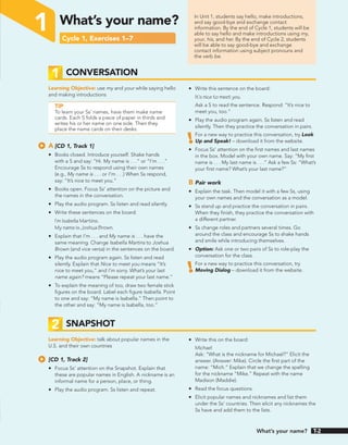 In Unit 1, students say hello, make introductions,
and say good-bye and exchange contact
information. By the end of Cycle 1, students will be
able to say hello and make introductions using my,
your, his, and her. By the end of Cycle 2, students
will be able to say good-bye and exchange
contact information using subject pronouns and
the verb be.
1 What’s your name?
Cycle 1, Exercises 1–7
1 CONVERSATION
Learning Objective: use my and your while saying hello
and making introductions
TIP
To learn your Ss’ names, have them make name
cards. Each S folds a piece of paper in thirds and
writes his or her name on one side. Then they
place the name cards on their desks.
A [CD 1, Track 1]
• Books closed. Introduce yourself. Shake hands
with a S and say: “Hi. My name is . . .” or “I’m . . .”
Encourage Ss to respond using their own names
(e.g., My name is . . . or I’m . . .) When Ss respond,
say: “It’s nice to meet you.”
• Books open. Focus Ss’ attention on the picture and
the names in the conversation.
• Play the audio program. Ss listen and read silently.
• Write these sentences on the board:
I’m Isabella Martins.
My name is Joshua Brown.
• Explain that I’m . . . and My name is . . . have the
same meaning. Change Isabella Martins to Joshua
Brown (and vice versa) in the sentences on the board.
• Play the audio program again. Ss listen and read
silently. Explain that Nice to meet you means “It’s
nice to meet you,” and I’m sorry. What’s your last
name again? means “Please repeat your last name.”
• To explain the meaning of too, draw two female stick
figures on the board. Label each figure Isabella. Point
to one and say: “My name is Isabella.” Then point to
the other and say: “My name is Isabella, too.”
• Write this sentence on the board:
It’s nice to meet you.
Ask a S to read the sentence. Respond: “It’s nice to
meet you, too.”
• Play the audio program again. Ss listen and read
silently. Then they practice the conversation in pairs.
For a new way to practice this conversation, try Look
Up and Speak! – download it from the website.
• Focus Ss’ attention on the first names and last names
in the box. Model with your own name. Say: “My first
name is . . . My last name is . . .” Ask a few Ss: “What’s
your first name? What’s your last name?”
B Pair work
• Explain the task. Then model it with a few Ss, using
your own names and the conversation as a model.
• Ss stand up and practice the conversation in pairs.
When they finish, they practice the conversation with
a different partner.
• Ss change roles and partners several times. Go
around the class and encourage Ss to shake hands
and smile while introducing themselves.
• Option: Ask one or two pairs of Ss to role-play the
conversation for the class.
For a new way to practice this conversation, try
Moving Dialog – download it from the website.
2 SNAPSHOT
Learning Objective: talk about popular names in the
U.S. and their own countries
[CD 1, Track 2]
• Focus Ss’ attention on the Snapshot. Explain that
these are popular names in English. A nickname is an
informal name for a person, place, or thing.
• Play the audio program. Ss listen and repeat.
• Write this on the board:
Michael
Ask: “What is the nickname for Michael?” Elicit the
answer. (Answer: Mike). Circle the first part of the
name: “Mich.” Explain that we change the spelling
for the nickname “Mike.” Repeat with the name
Madison (Maddie).
• Read the focus questions.
• Elicit popular names and nicknames and list them
under the Ss’ countries. Then elicit any nicknames the
Ss have and add them to the lists.
What’s your name? T-2
 