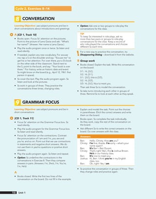 Cycle 2, Exercises 8–14
8 CONVERSATION
Learning Objective: use subject pronouns and be in
short conversations about introductions and greetings
A [CD 1, Track 10]
• Books open. Focus Ss’ attention on the pictures.
Point to the picture of Lena Garza and ask: “What’s
her name?” (Answer: Her name is Lena Garza.)
• Play the audio program once or twice. Ss listen and
read silently.
• If needed, explain any new vocabulary. For excuse
me, tap a S on the shoulder and say: “Excuse me” to
get his or her attention. For over there, put a S’s book
on the other side of the classroom. Stand next to
the S, point to the book, and say: “Your book is over
there.” For history, write an historic date and event
Ss might know on the board (e.g., April 12, 1961: first
person in space).
• Ss cover the text. Play the audio program again. Ss
listen and look at the pictures.
• Ss work in groups of three. They practice the
conversations three times, changing roles.
• Option: Ask one or two groups to role-play the
conversations for the class.
TIP
To keep Ss interested in role plays, ask no
more than two pairs or groups to role-play
conversations for the class. Keep a record of
who role-played the conversations and choose
different Ss each time.
For a new way to practice this conversation, try
Disappearing Dialog – download it from the website.
B Group work
• Books closed. Explain the task. Write this conversation
on the board:
S1: Hi, (S2).
S2: Hi, (S1).
S1: (S2), this is (S3).
S2: Hi, (S3).
S3: Hi, (S2). Nice to meet you.
Then ask three Ss to model the conversation.
• Ss take turns introducing each other in groups of
three. Remind Ss to look at each other as they speak.
9 GRAMMAR FOCUS
Learning Objective: use subject pronouns and be in
short conversations
[CD 1, Track 11]
• Focus Ss’ attention on the Grammar Focus box. Ss
read silently.
• Play the audio program for the Grammar Focus box.
Ss listen and read silently.
• Focus Ss’ attention on the contractions. Contrast
the pronunciation of I am and I’m, you are and
you’re, and so on. Point out that we use contractions
in statements and negative short answers. We do
not use them in yes/no questions or positive short
answers.
• Play the audio program again. Ss listen and repeat.
• Option: Ss underline the contractions in the
conversations in Exercise 8. Then they compare
answers in pairs. (Answers: I’m, She’s, I’m, You’re,
I’m, He’s)
A
• Books closed. Write the first two lines of the
conversation on the board. Do not fill in the example.
• Explain and model the task. Point out the choices
in parentheses. Elicit the correct answers and write
them on the board.
• Books open. Ss complete the task individually.
As they work, copy the rest of the conversation on
the board.
• Ask different Ss to write the correct answers on the
board. Go over answers with the class.
Answers
Ben: Hello, Christy. How are you?
Christy: I’m fine, thanks. I’m sorry – what’s your
name again?
Ben: It’s Ben – Ben Durant.
Christy: That’s right! Ben, this is Joshua Brown.
He’s in our history class.
Ben: It’s nice to meet you.
Joshua: Hi, Ben. I think you’re in my English
class, too.
Ben: Oh, right! Yes, I am.
• Ss practice the conversation in groups of three. Then
they change roles and practice again.
Unit 1
T-5
 