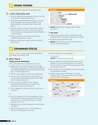 3 WORD POWER
Learning Objective: describe family relationships
A [CD 2, Track 3] Pair work
• Focus Ss’ attention on the pictures. Point out that this
is the family of Austin from Exercise 2.
• Ss study the family. Read the names (e.g., Tom, Lisa)
aloud. Ss repeat. Then read the words for family
relationships (e.g., husband, wife). Ss listen and
repeat.
• Focus Ss’ attention on the words in the box. Explain
that the words on the left (i.e., kids, mom, dad) are
informal ways to say the words on the right. Read the
words. Ss repeat.
• Explain the task and read the first sentence. Ss
complete the sentences in pairs.
• Play the audio program again. Ss listen and check
their answers.
Answers
Lisa is Tom’s wife.
Megan and Austin are their children/kids.
Tom is Lisa’s husband.
Austin is Lisa’s son.
Megan is Tom’s daughter.
Austin is Megan’s brother.
Megan is Austin’s sister.
Tom and Lisa are Austin’s parents.
• Option: Play the audio program again. Ss listen
and repeat.
B Pair work
• Explain the task and ask a S to model the example
sentences aloud. Then tell the class about your family.
• Ss talk about their families in pairs.
• Option: Ask Ss to bring pictures of their families to
class to show their classmates.
4 GRAMMAR FOCUS
Learning Objective: use simple present statements
with regular and irregular verbs
[CD 2, Track 4]
Simple present statements
• Focus Ss’ attention on the Grammar Focus box.
• Explain that we use the simple present for things
that happen regularly (e.g., I walk to school.) We also
use the simple present for things that are permanent
(e.g., I come from New York.)
• Play the audio program. Ss listen and read silently.
• Point out the -s ending on the verbs that follow he
and she. Explain that regular simple present verbs
with he, she, and it end in -s.
• Point out don’t and doesn’t in the negative
sentences. Explain that don’t and doesn’t are
contractions of do not and does not.
• Elicit or explain the meaning of use, far, near, alone,
and need.
A
• Focus Ss’ attention on the verb endings box. Point
out that study changes to studies because it ends
in consonant + y, and watch changes to watches
because it ends in ch.
• Read the text in the verb endings box aloud. Ss listen
and repeat.
• Set the scene for the exercise. Tom Mitchell from
Exercise 3 is talking about his family.
• Elicit or explain any new vocabulary.
Vocabulary
retired: not working because of age
• Explain the first part of the task and model the first
sentence. Point out that the pronoun for my family
and I is we. Elicit or explain that simple present verbs
with we don’t end in -s.
• Ss complete the task individually. Go around the class
and give help as needed.
• Explain the second part of the task. Ss compare
answers in pairs. Then elicit answers from the class
and write them on the board.
Answers
1. My family and I live in the suburbs. My wife
and I work near here, so we walk to work.
Our daughter Megan works downtown, so
she drives to work. Our son doesn’t drive. He
rides his bike to school.
2. My parents live in the city. My mother takes
the subway to work. My father is retired, so
he doesn’t work now. He also uses public
transportation, so they don’t need a car.
Unit 6
T-37
 