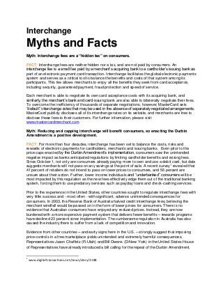 Interchange

Myths and Facts
Myth: Interchange fees are a “hidden tax” on consumers.
FACT: Interchange fees are neither hidden nor a tax, and are not paid by consumers. An
interchange fee is a small fee paid by a merchant’s acquiring bank to a cardholder’s issuing bank as
part of an electronic payment card transaction. Interchange facilitates the global electronic payments
system and serves as a critical tool to balance the benefits and costs of that system among its
participants. This fee allows merchants to enjoy all the benefits they seek from card acceptance,
including security, guaranteed payment, fraud protection and speed of service.
Each merchant is able to negotiate its own card acceptance costs with its acquiring bank, and
similarly, the merchant’s bank and card-issuing bank are also able to bilaterally negotiate their fees.
To overcome the inefficiency of thousands of separate negotiations, however, MasterCard sets
“default” interchange rates that may be used in the absence of separately negotiated arrangements.
MasterCard publicly discloses all of its interchange rates on its website, and merchants are free to
disclose these fees to their customers. For further information, please visit
www.mastercardmerchant.com.
Myth: Reducing and capping interchange will benefit consumers, so enacting the Durbin
Amendment is a positive development.
FACT: For more than four decades, interchange has been set to balance the costs, risks and
rewards of electronic payments for cardholders, merchants and issuing banks. Even prior to the
price caps enacted by the Durbin Amendment’s implementation, consumers saw the unintended
negative impact as banks anticipated regulations by limiting cardholder benefits and raising fees.
Since October 1, not only are consumers already paying more to own and use a debit card, but data
suggests merchants will not pass on any savings at the point of sale. A recent survey1 revealed that
41 percent of retailers do not intend to pass on lower prices to consumers, and 56 percent are
unsure about their action. Further, lower income individuals and “underbanked” consumers will be
most impacted by this regulation as the new fees effectively edge them out of the traditional banking
system, forcing them to use predatory services such as payday loans and check-cashing services.
Prior to the experience in the United States, other countries sought to regulate interchange fees with
very little success and - most often - with significant, adverse unintended consequences for
consumers. In 2003, the Reserve Bank of Australia halved credit interchange fees, believing the
merchant windfall would be passed on in the form of lower prices for consumers. There is no
evidence that Australian consumers have enjoyed any reduced prices. Instead, they are now
burdened with a more expensive payment system that delivers fewer benefits – rewards programs
have declined 23 percent since implementation. The cumbersome regulation in Australia has also
caused the industry there to suffer from a lack of competition and innovation.
Evidence from other countries – and early signs here in the U.S. – strongly suggest that imposing
price controls in a free marketplace yields unintended and extremely harmful consequences.
Representatives Jason Chaffetz (R-Utah) and Bill Owens (D-New York) in the United States House
of Representatives have already introduced a bill calling for the repeal of the Durbin Amendment,
1

www.digitaltransactions.net/news/story/3188

 