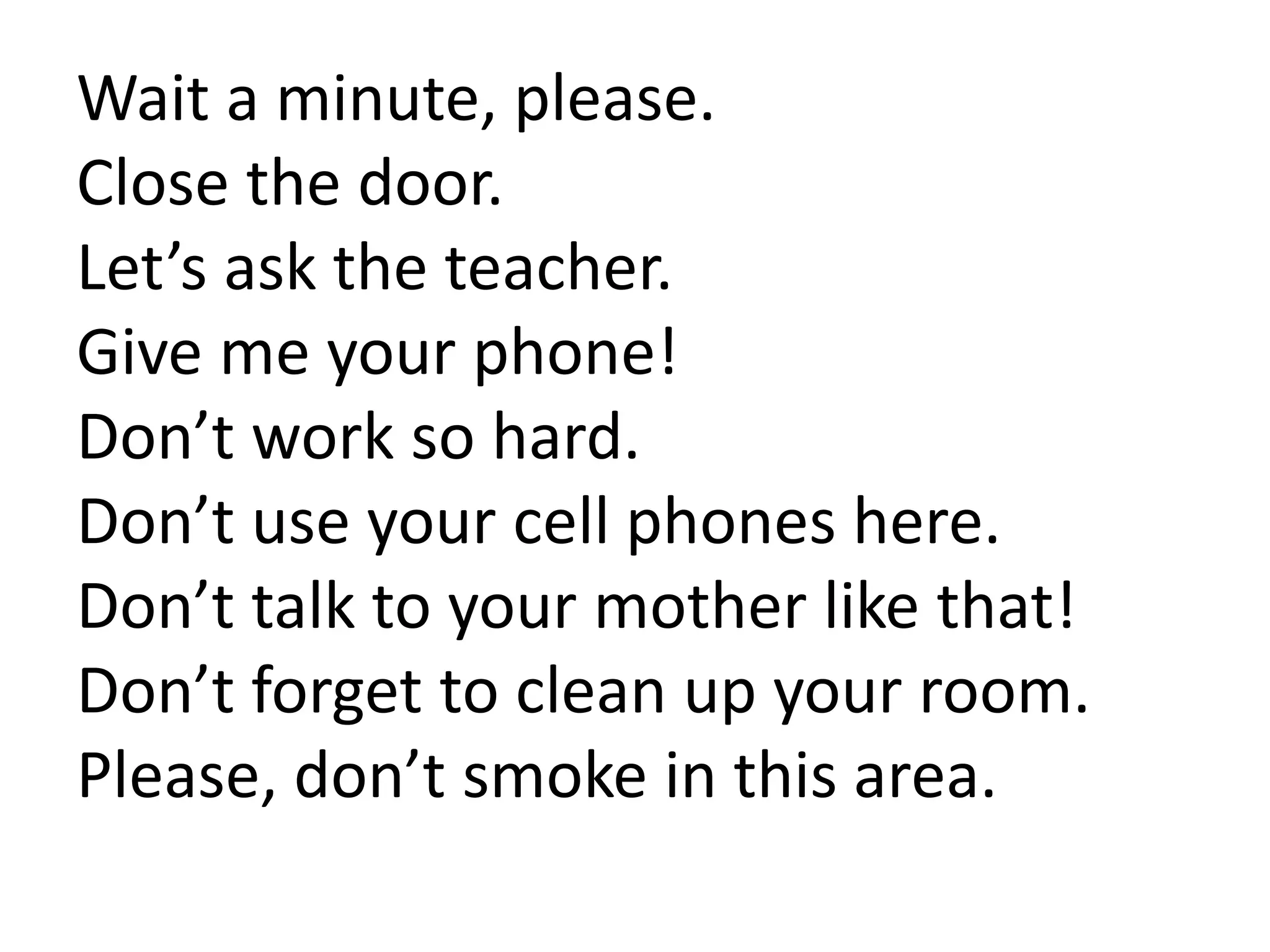 Wait a minute, please.
Close the door.
Let’s ask the teacher.
Give me your phone!
Don’t work so hard.
Don’t use your cell phones here.
Don’t talk to your mother like that!
Don’t forget to clean up your room.
Please, don’t smoke in this area.
 