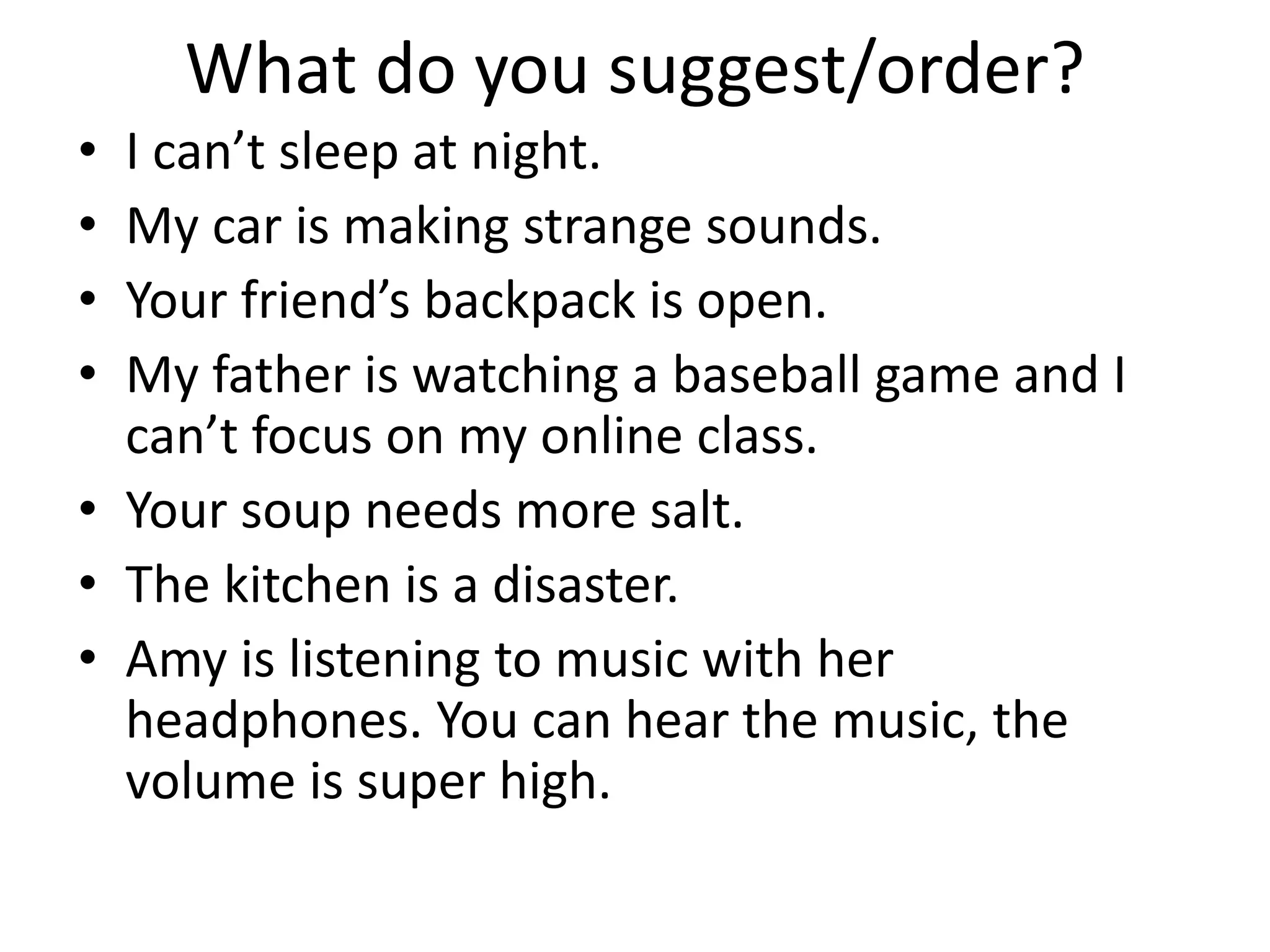 What do you suggest/order?
• I can’t sleep at night.
• My car is making strange sounds.
• Your friend’s backpack is open.
• My father is watching a baseball game and I
can’t focus on my online class.
• Your soup needs more salt.
• The kitchen is a disaster.
• Amy is listening to music with her
headphones. You can hear the music, the
volume is super high.
 