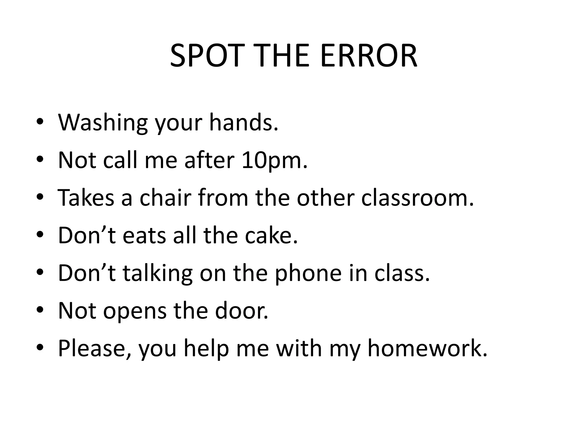 SPOT THE ERROR
• Washing your hands.
• Not call me after 10pm.
• Takes a chair from the other classroom.
• Don’t eats all the cake.
• Don’t talking on the phone in class.
• Not opens the door.
• Please, you help me with my homework.
 