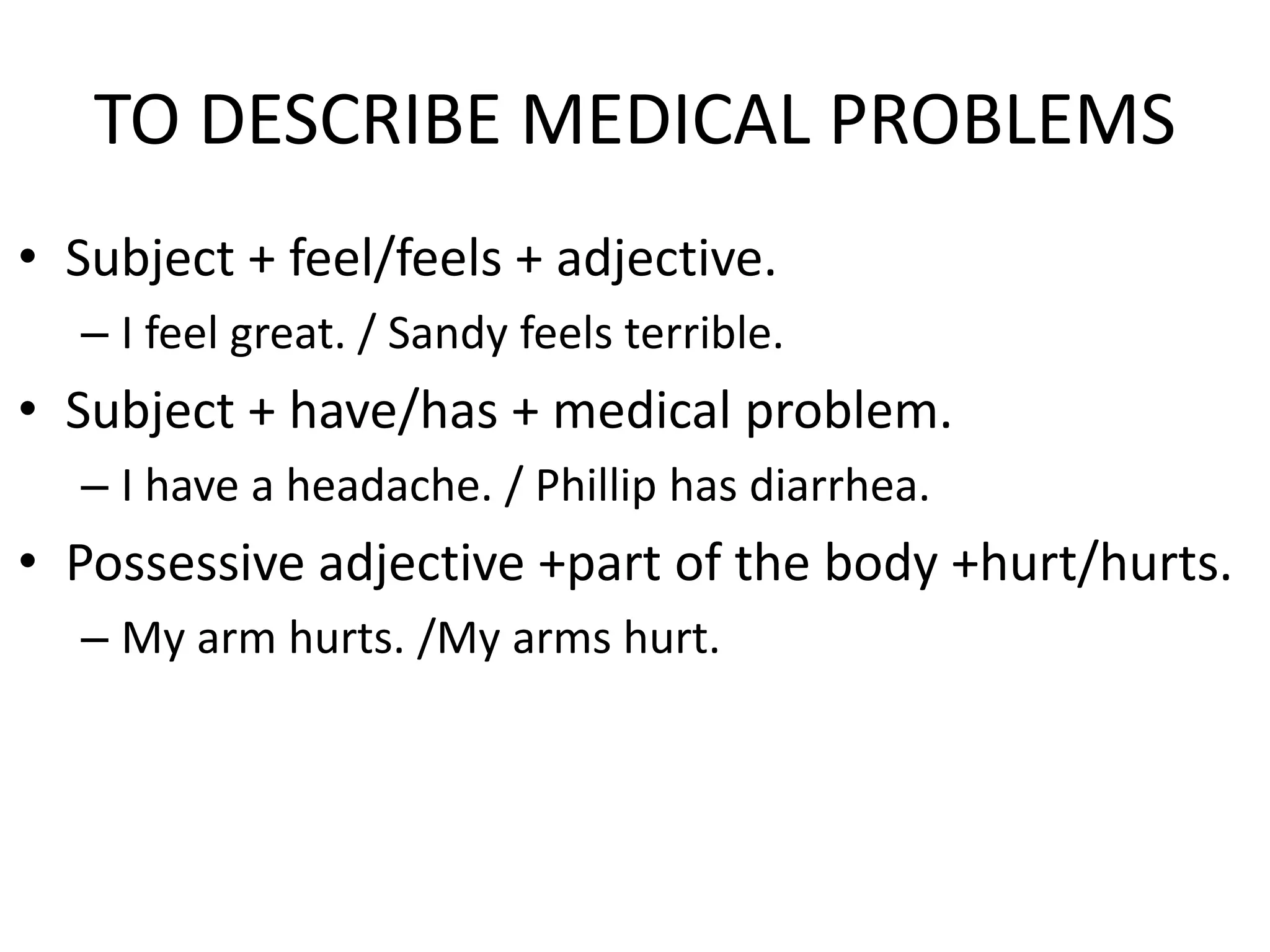 TO DESCRIBE MEDICAL PROBLEMS
• Subject + feel/feels + adjective.
– I feel great. / Sandy feels terrible.
• Subject + have/has + medical problem.
– I have a headache. / Phillip has diarrhea.
• Possessive adjective +part of the body +hurt/hurts.
– My arm hurts. /My arms hurt.
 