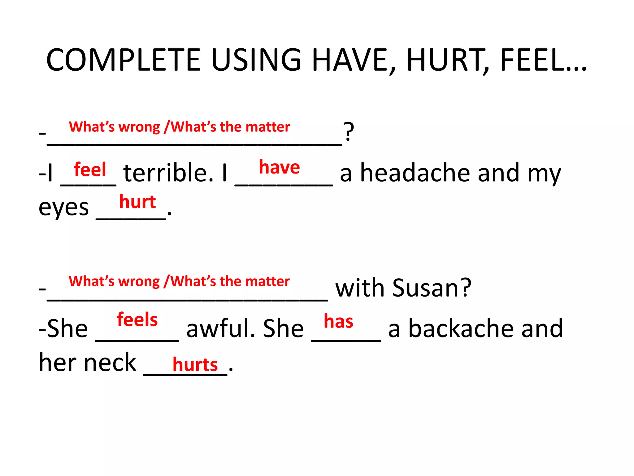 COMPLETE USING HAVE, HURT, FEEL…
-_____________________?
-I ____ terrible. I _______ a headache and my
eyes _____.
-____________________ with Susan?
-She ______ awful. She _____ a backache and
her neck ______.
What’s wrong /What’s the matter
What’s wrong /What’s the matter
feel have
hurt
feels has
hurts
 