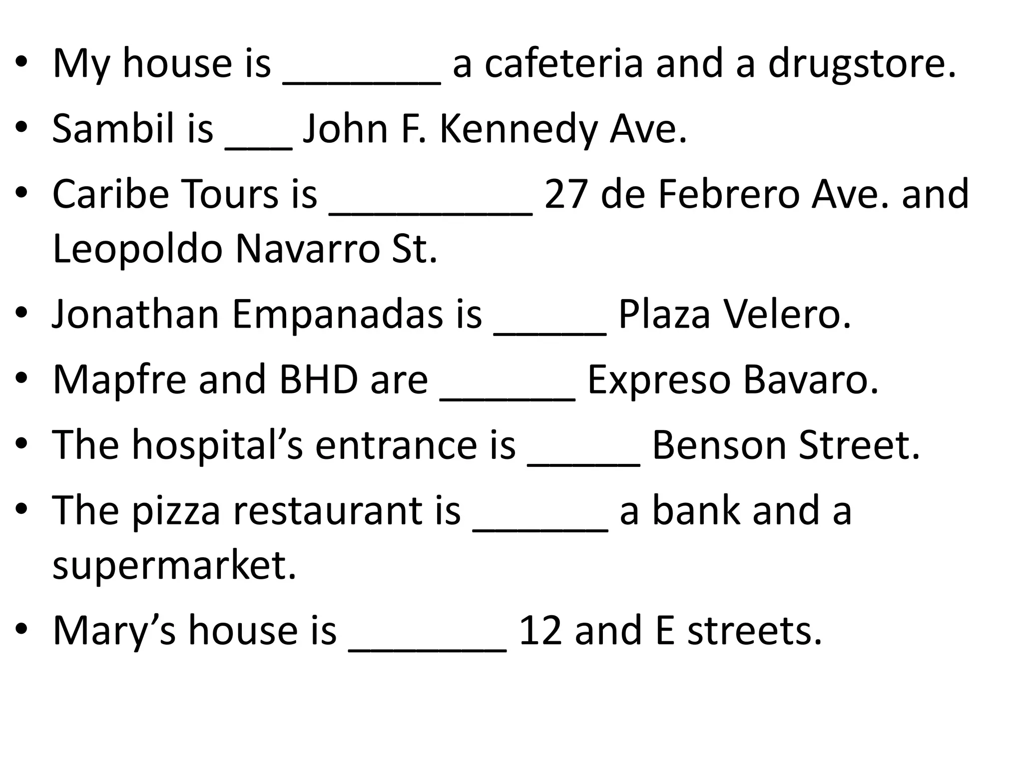 • My house is _______ a cafeteria and a drugstore.
• Sambil is ___ John F. Kennedy Ave.
• Caribe Tours is _________ 27 de Febrero Ave. and
Leopoldo Navarro St.
• Jonathan Empanadas is _____ Plaza Velero.
• Mapfre and BHD are ______ Expreso Bavaro.
• The hospital’s entrance is _____ Benson Street.
• The pizza restaurant is ______ a bank and a
supermarket.
• Mary’s house is _______ 12 and E streets.
 
