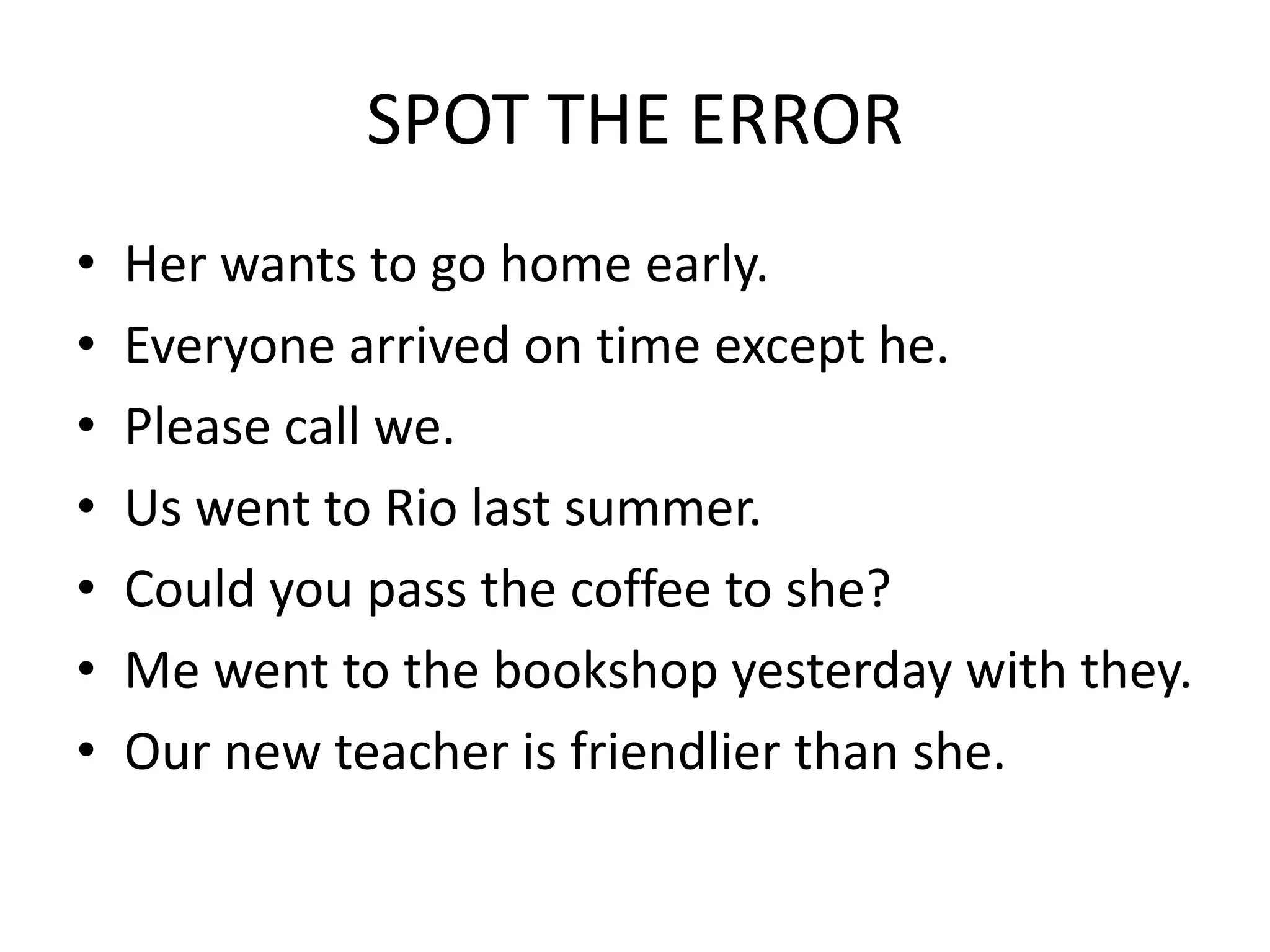 SPOT THE ERROR
• Her wants to go home early.
• Everyone arrived on time except he.
• Please call we.
• Us went to Rio last summer.
• Could you pass the coffee to she?
• Me went to the bookshop yesterday with they.
• Our new teacher is friendlier than she.
 