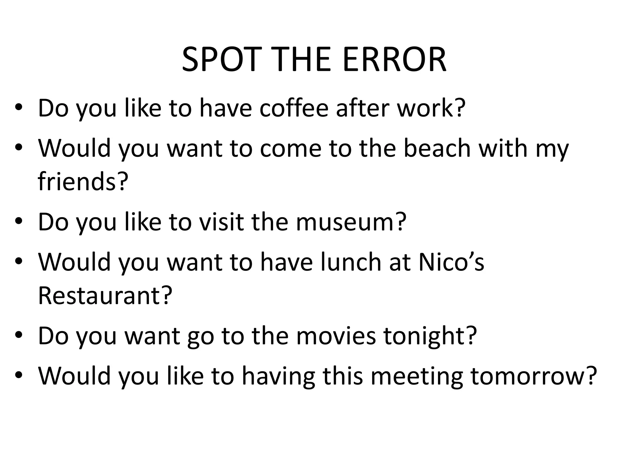SPOT THE ERROR
• Do you like to have coffee after work?
• Would you want to come to the beach with my
friends?
• Do you like to visit the museum?
• Would you want to have lunch at Nico’s
Restaurant?
• Do you want go to the movies tonight?
• Would you like to having this meeting tomorrow?
 