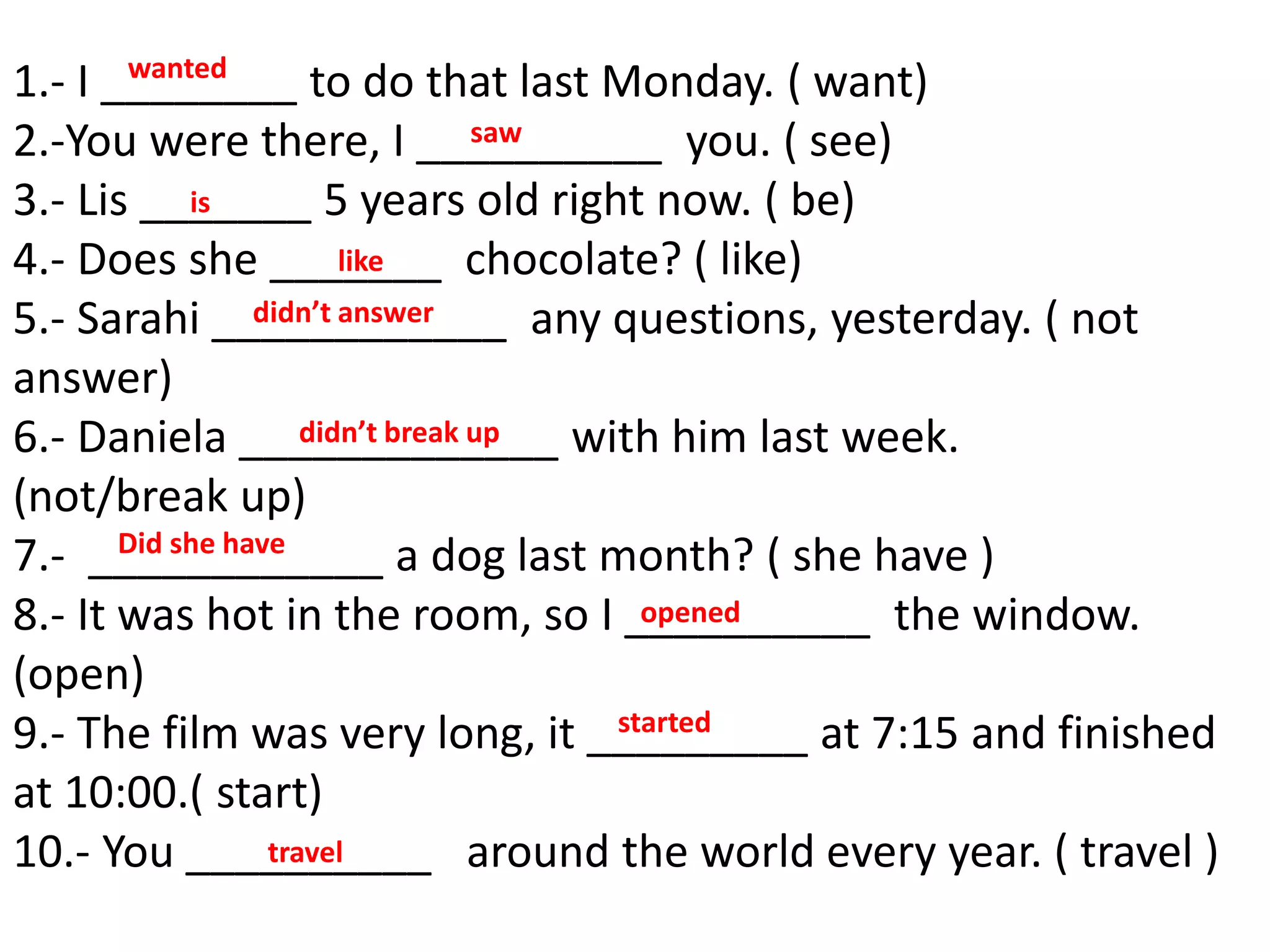 1.- I ________ to do that last Monday. ( want)
2.-You were there, I __________ you. ( see)
3.- Lis _______ 5 years old right now. ( be)
4.- Does she _______ chocolate? ( like)
5.- Sarahi ____________ any questions, yesterday. ( not
answer)
6.- Daniela _____________ with him last week.
(not/break up)
7.- ____________ a dog last month? ( she have )
8.- It was hot in the room, so I __________ the window.
(open)
9.- The film was very long, it _________ at 7:15 and finished
at 10:00.( start)
10.- You __________ around the world every year. ( travel )
wanted
saw
didn’t break up
opened
started
Did she have
is
like
didn’t answer
travel
 