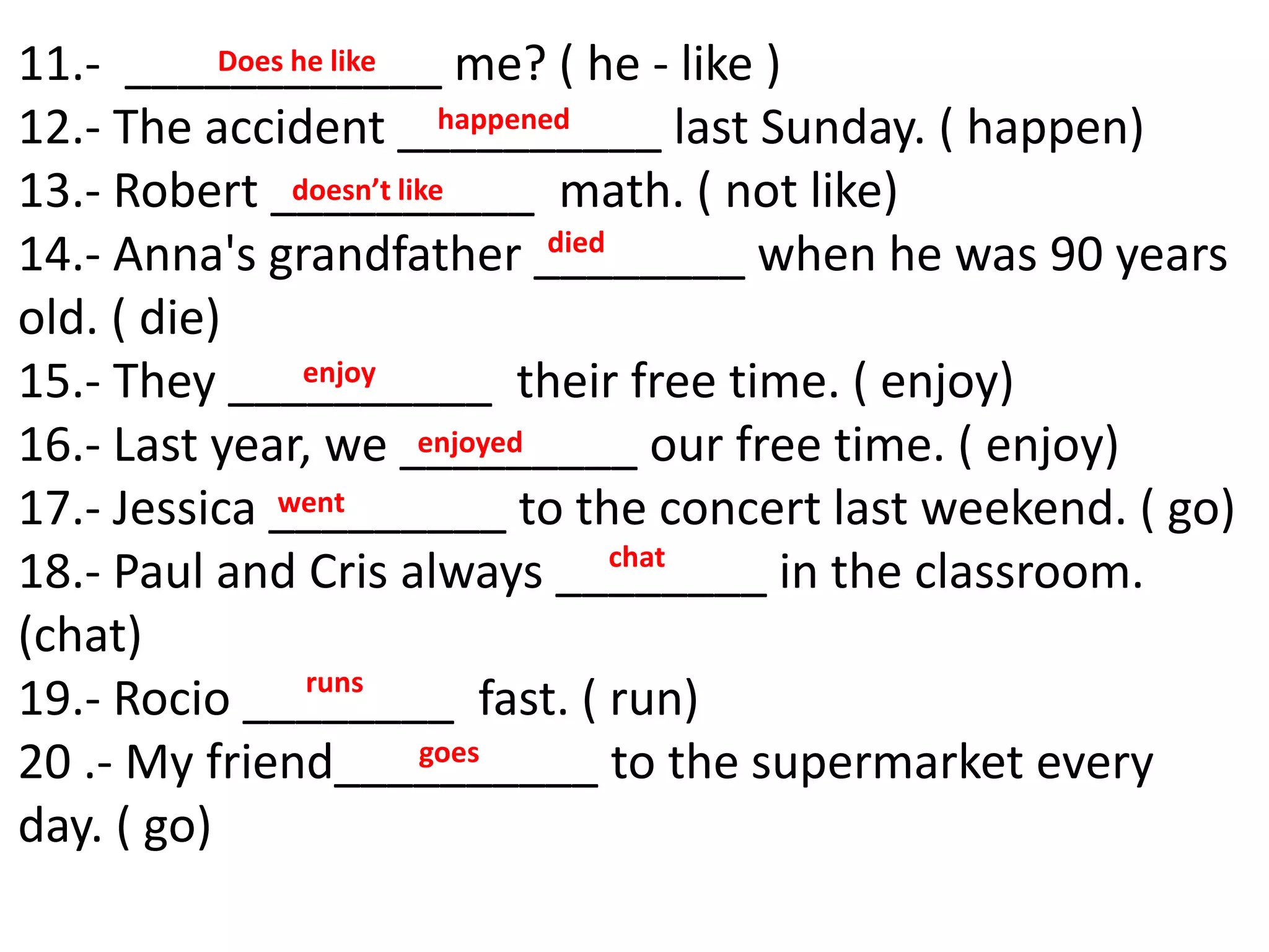 11.- ____________ me? ( he - like )
12.- The accident __________ last Sunday. ( happen)
13.- Robert __________ math. ( not like)
14.- Anna's grandfather ________ when he was 90 years
old. ( die)
15.- They __________ their free time. ( enjoy)
16.- Last year, we _________ our free time. ( enjoy)
17.- Jessica _________ to the concert last weekend. ( go)
18.- Paul and Cris always ________ in the classroom.
(chat)
19.- Rocio ________ fast. ( run)
20 .- My friend__________ to the supermarket every
day. ( go)
happened
died
enjoyed
went
Does he like
doesn’t like
enjoy
chat
runs
goes
 