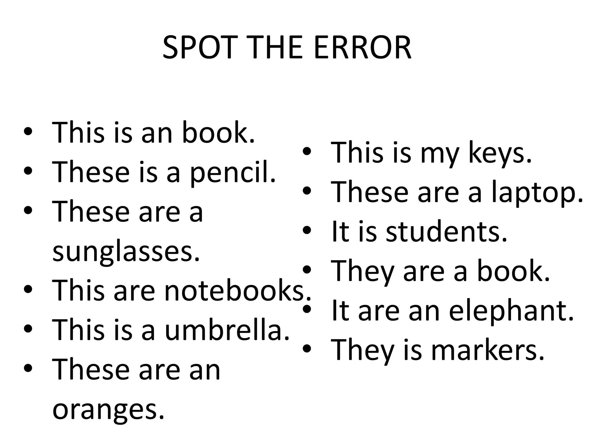 • This is an book.
• These is a pencil.
• These are a
sunglasses.
• This are notebooks.
• This is a umbrella.
• These are an
oranges.
• This is my keys.
• These are a laptop.
• It is students.
• They are a book.
• It are an elephant.
• They is markers.
SPOT THE ERROR
 