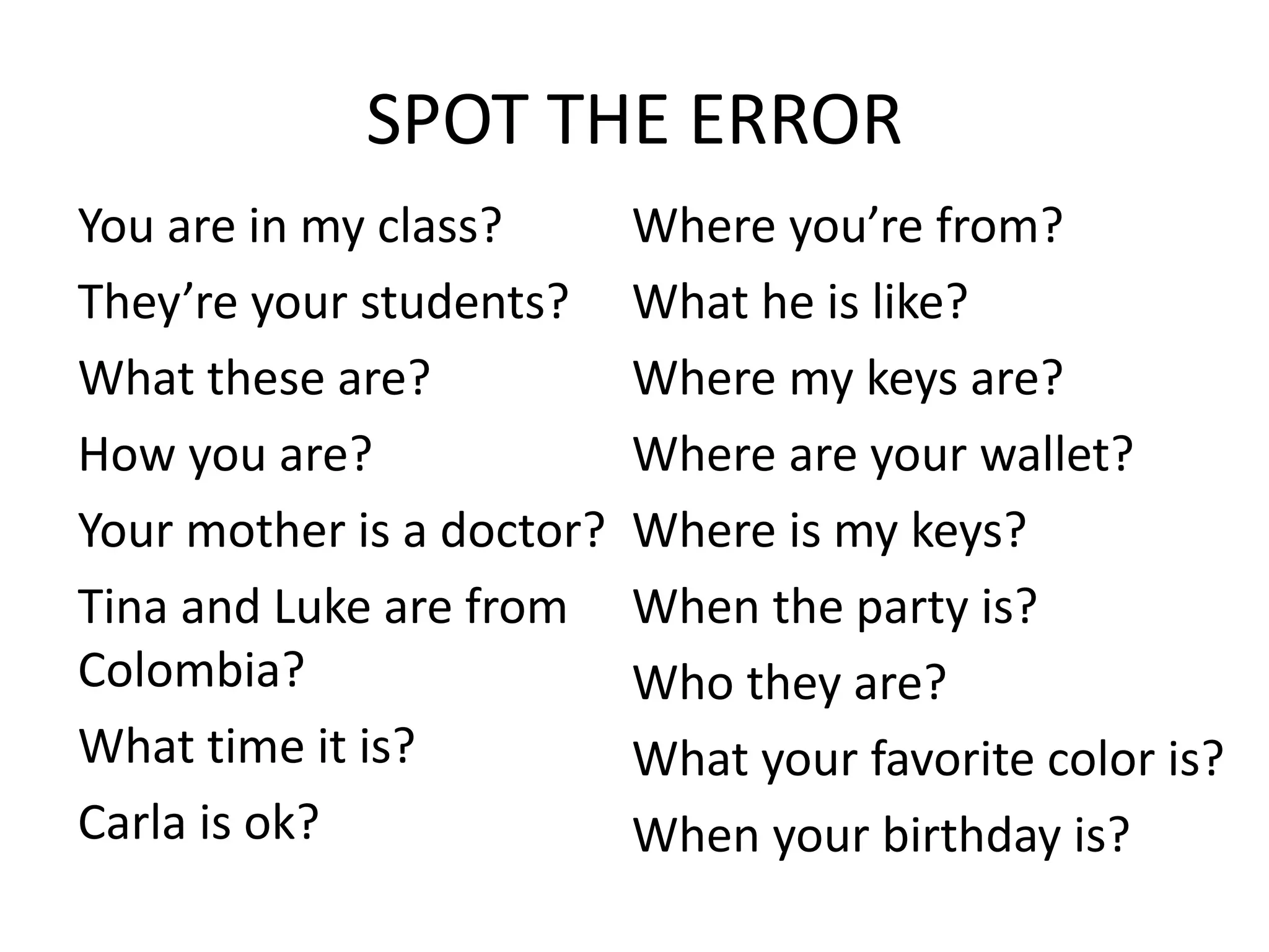 SPOT THE ERROR
You are in my class?
They’re your students?
What these are?
How you are?
Your mother is a doctor?
Tina and Luke are from
Colombia?
What time it is?
Carla is ok?
Where you’re from?
What he is like?
Where my keys are?
Where are your wallet?
Where is my keys?
When the party is?
Who they are?
What your favorite color is?
When your birthday is?
 
