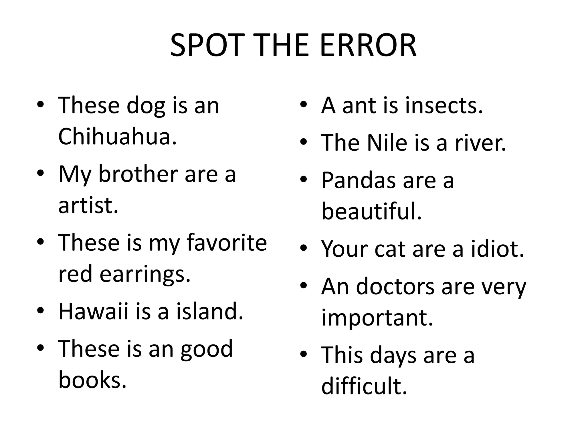 SPOT THE ERROR
• These dog is an
Chihuahua.
• My brother are a
artist.
• These is my favorite
red earrings.
• Hawaii is a island.
• These is an good
books.
• A ant is insects.
• The Nile is a river.
• Pandas are a
beautiful.
• Your cat are a idiot.
• An doctors are very
important.
• This days are a
difficult.
 