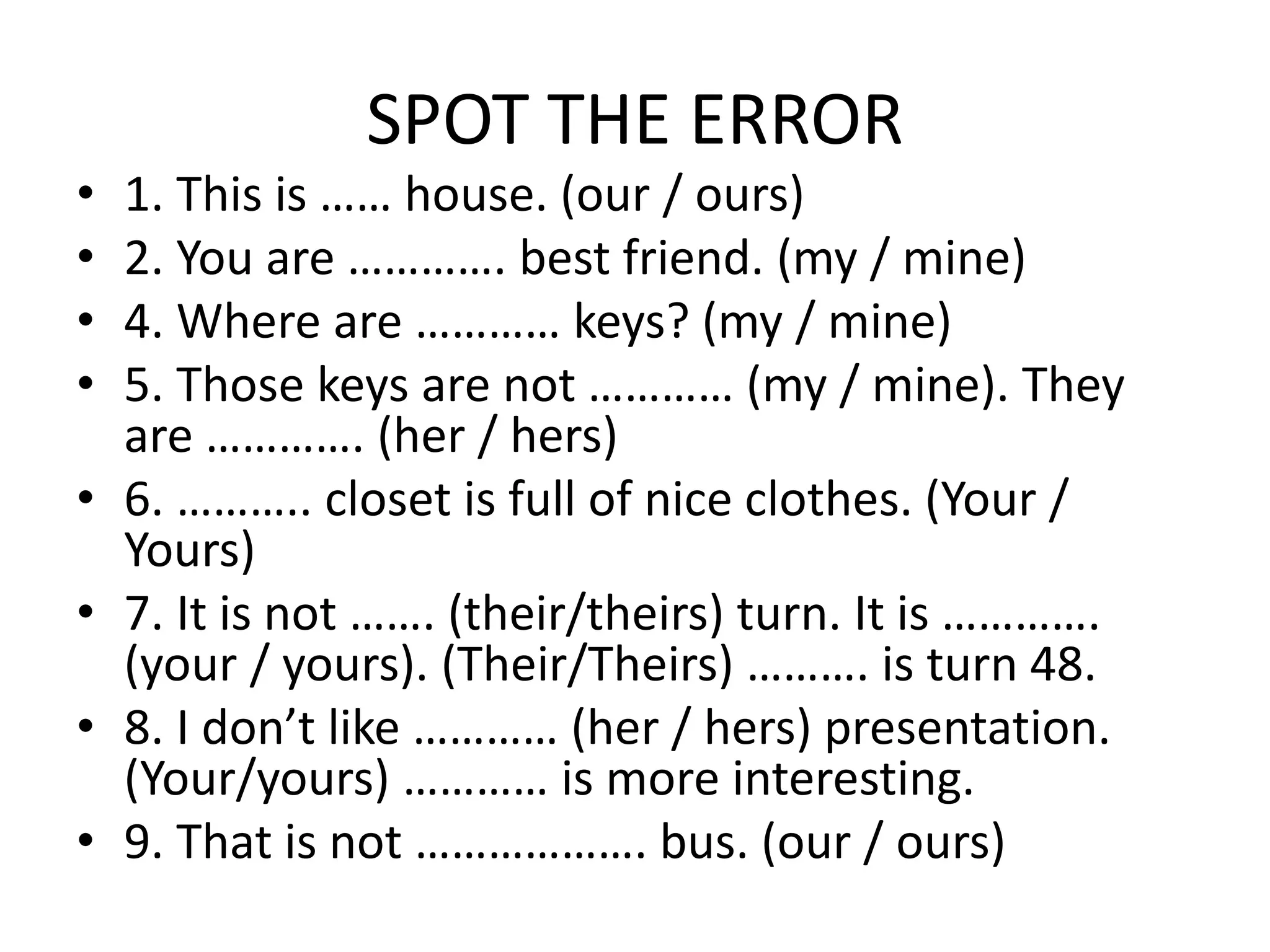 SPOT THE ERROR
• 1. This is …… house. (our / ours)
• 2. You are …………. best friend. (my / mine)
• 4. Where are ………… keys? (my / mine)
• 5. Those keys are not ………… (my / mine). They
are …………. (her / hers)
• 6. ……….. closet is full of nice clothes. (Your /
Yours)
• 7. It is not ……. (their/theirs) turn. It is ………….
(your / yours). (Their/Theirs) ………. is turn 48.
• 8. I don’t like ………… (her / hers) presentation.
(Your/yours) ………… is more interesting.
• 9. That is not ………………. bus. (our / ours)
 