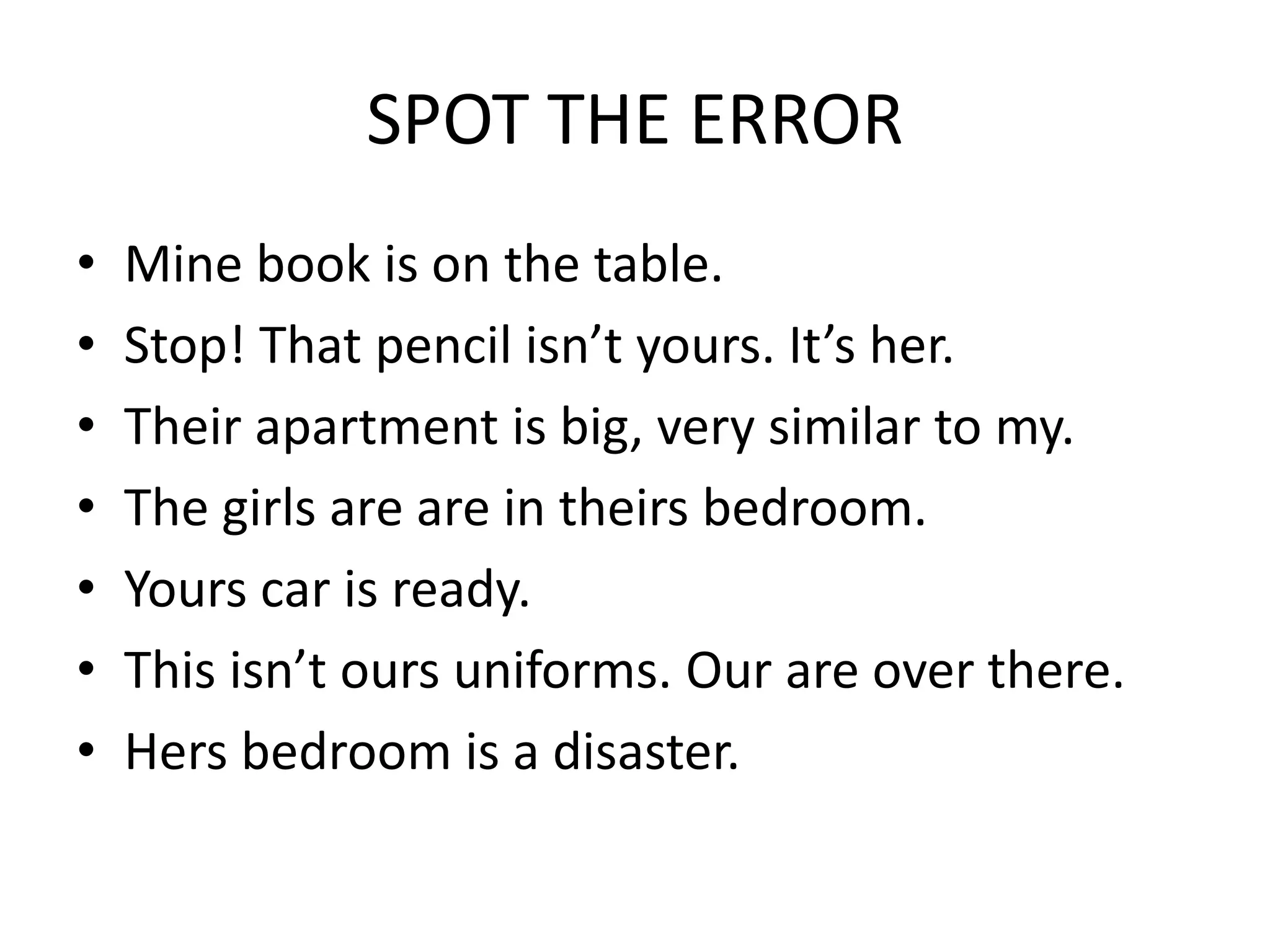 SPOT THE ERROR
• Mine book is on the table.
• Stop! That pencil isn’t yours. It’s her.
• Their apartment is big, very similar to my.
• The girls are are in theirs bedroom.
• Yours car is ready.
• This isn’t ours uniforms. Our are over there.
• Hers bedroom is a disaster.
 