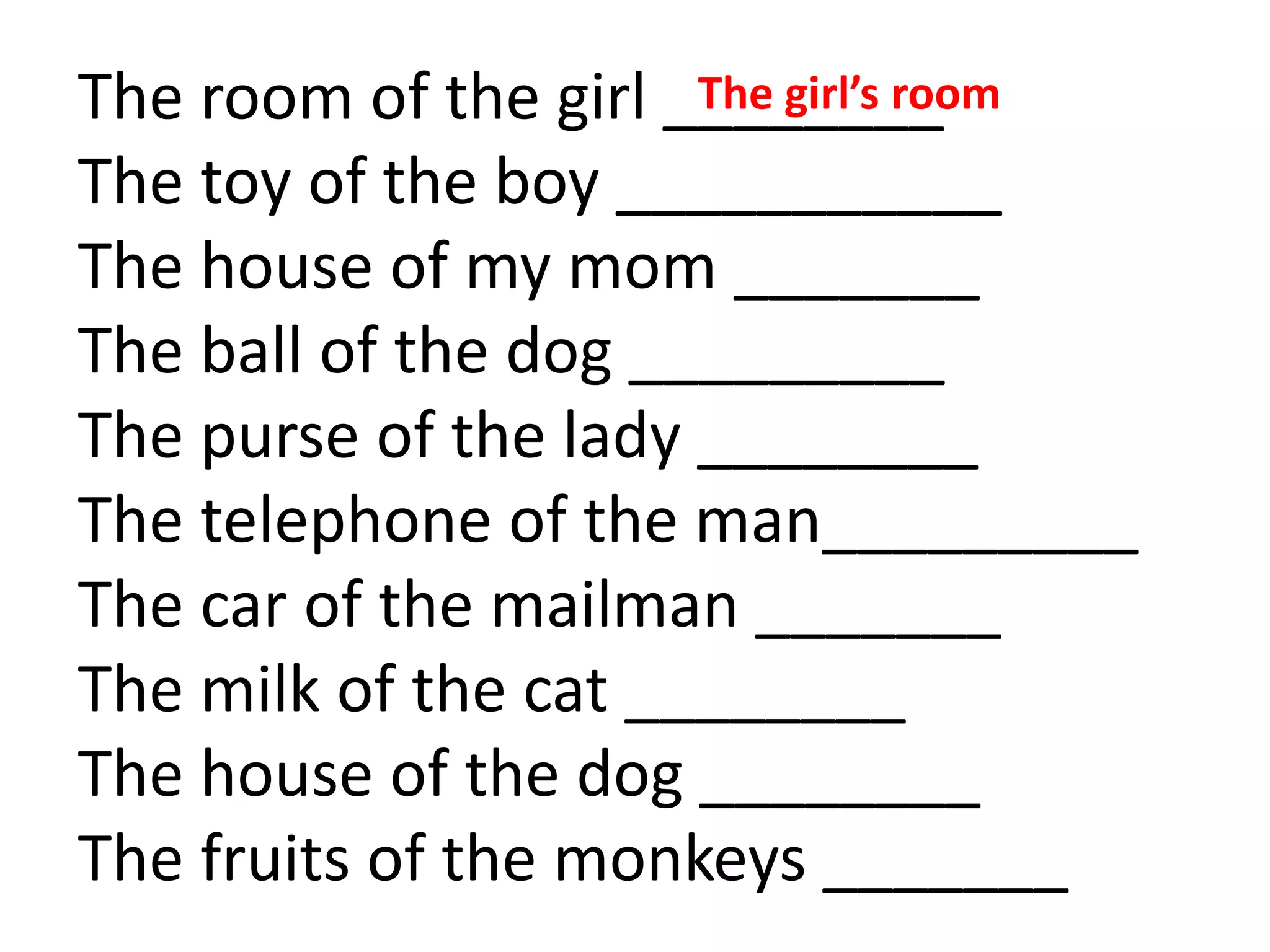 The room of the girl ________
The toy of the boy ___________
The house of my mom _______
The ball of the dog _________
The purse of the lady ________
The telephone of the man_________
The car of the mailman _______
The milk of the cat ________
The house of the dog ________
The fruits of the monkeys _______
The girl’s room
 