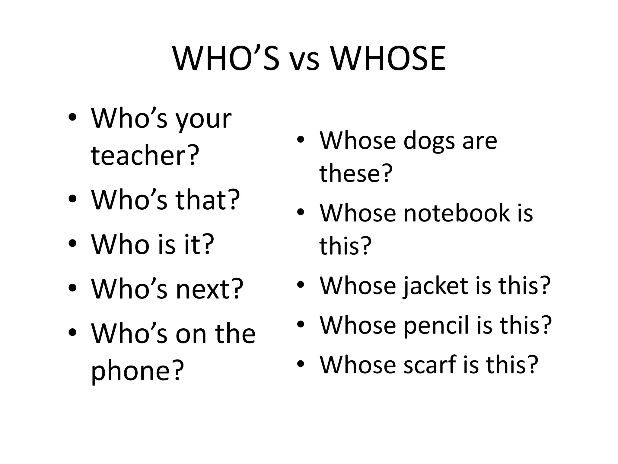 WHO’S vs WHOSE
• Who’s your
teacher?
• Who’s that?
• Who is it?
• Who’s next?
• Who’s on the
phone?
• Whose dogs are
these?
• Whose notebook is
this?
• Whose jacket is this?
• Whose pencil is this?
• Whose scarf is this?
 