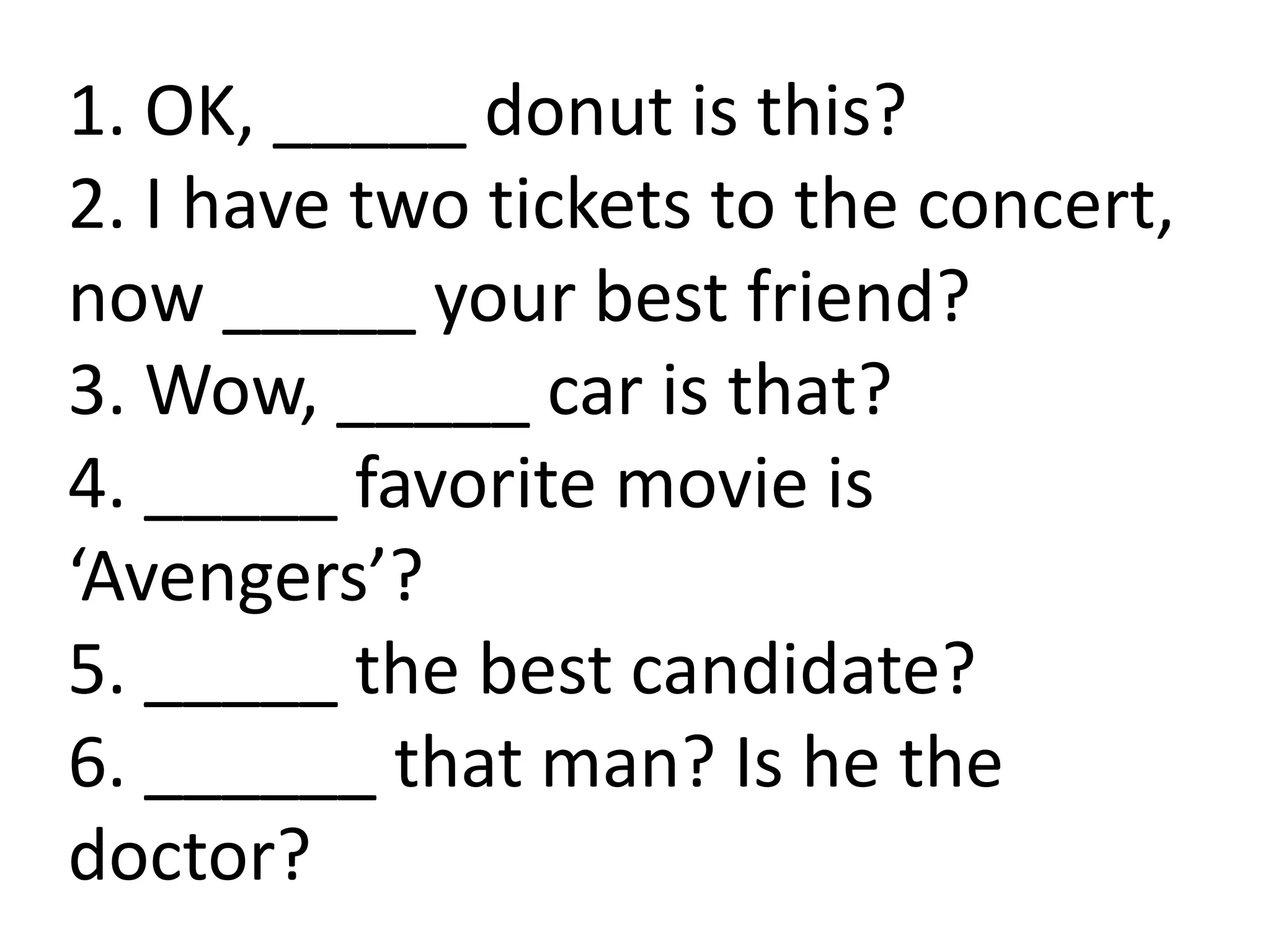 1. OK, _____ donut is this?
2. I have two tickets to the concert,
now _____ your best friend?
3. Wow, _____ car is that?
4. _____ favorite movie is
‘Avengers’?
5. _____ the best candidate?
6. ______ that man? Is he the
doctor?
 