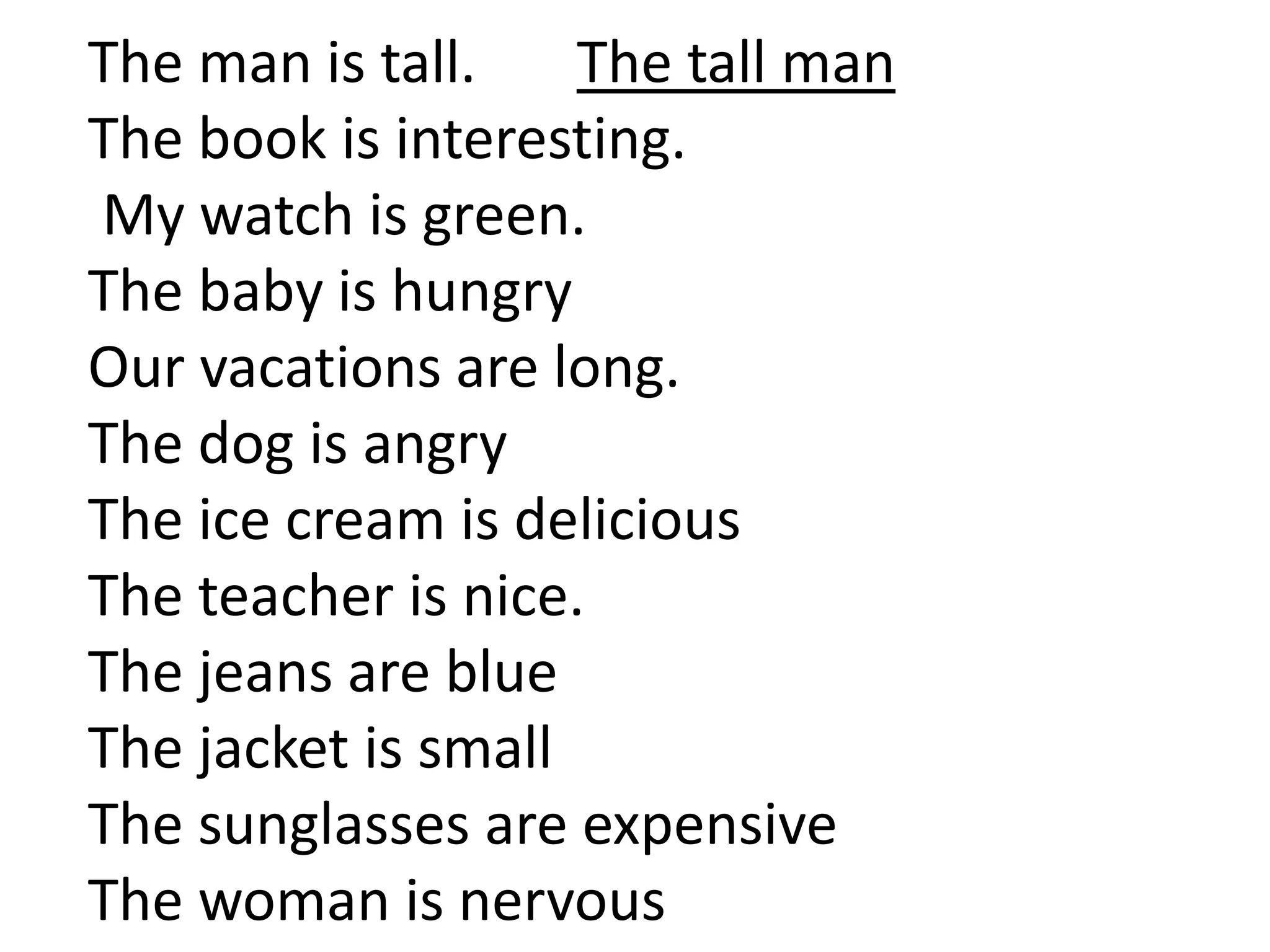 The man is tall. The tall man
The book is interesting.
My watch is green.
The baby is hungry
Our vacations are long.
The dog is angry
The ice cream is delicious
The teacher is nice.
The jeans are blue
The jacket is small
The sunglasses are expensive
The woman is nervous
 