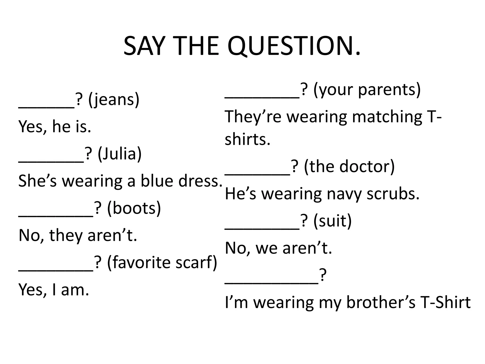 SAY THE QUESTION.
______? (jeans)
Yes, he is.
_______? (Julia)
She’s wearing a blue dress.
________? (boots)
No, they aren’t.
________? (favorite scarf)
Yes, I am.
________? (your parents)
They’re wearing matching T-
shirts.
_______? (the doctor)
He’s wearing navy scrubs.
________? (suit)
No, we aren’t.
__________?
I’m wearing my brother’s T-Shirt
 
