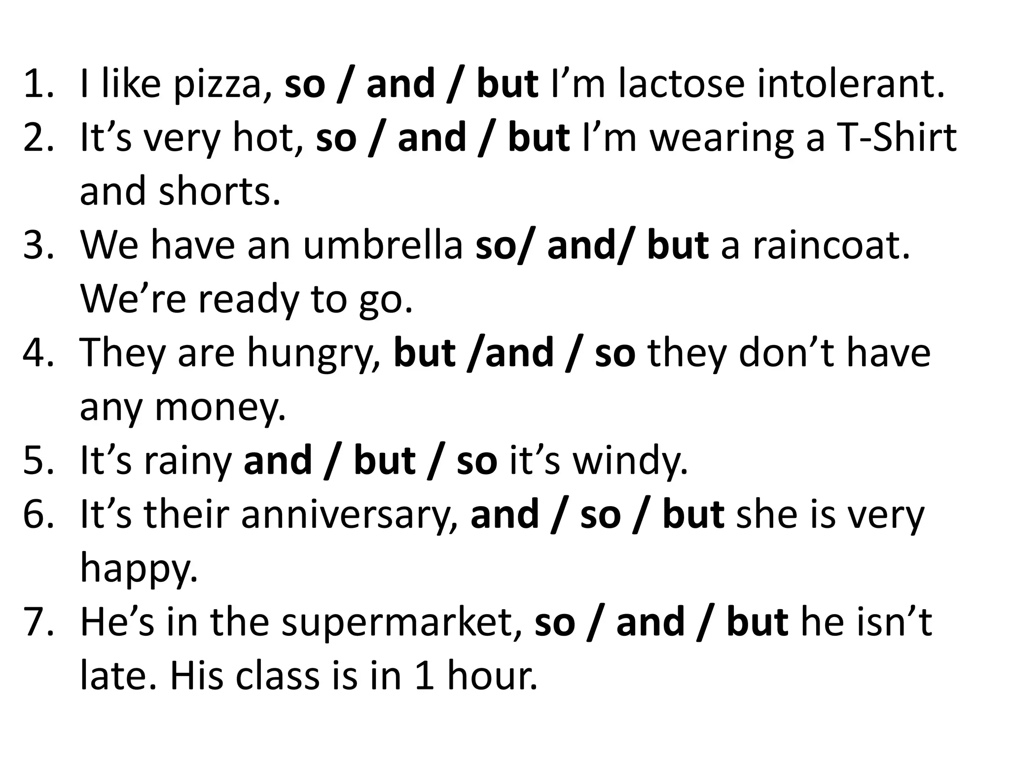 1. I like pizza, so / and / but I’m lactose intolerant.
2. It’s very hot, so / and / but I’m wearing a T-Shirt
and shorts.
3. We have an umbrella so/ and/ but a raincoat.
We’re ready to go.
4. They are hungry, but /and / so they don’t have
any money.
5. It’s rainy and / but / so it’s windy.
6. It’s their anniversary, and / so / but she is very
happy.
7. He’s in the supermarket, so / and / but he isn’t
late. His class is in 1 hour.
 