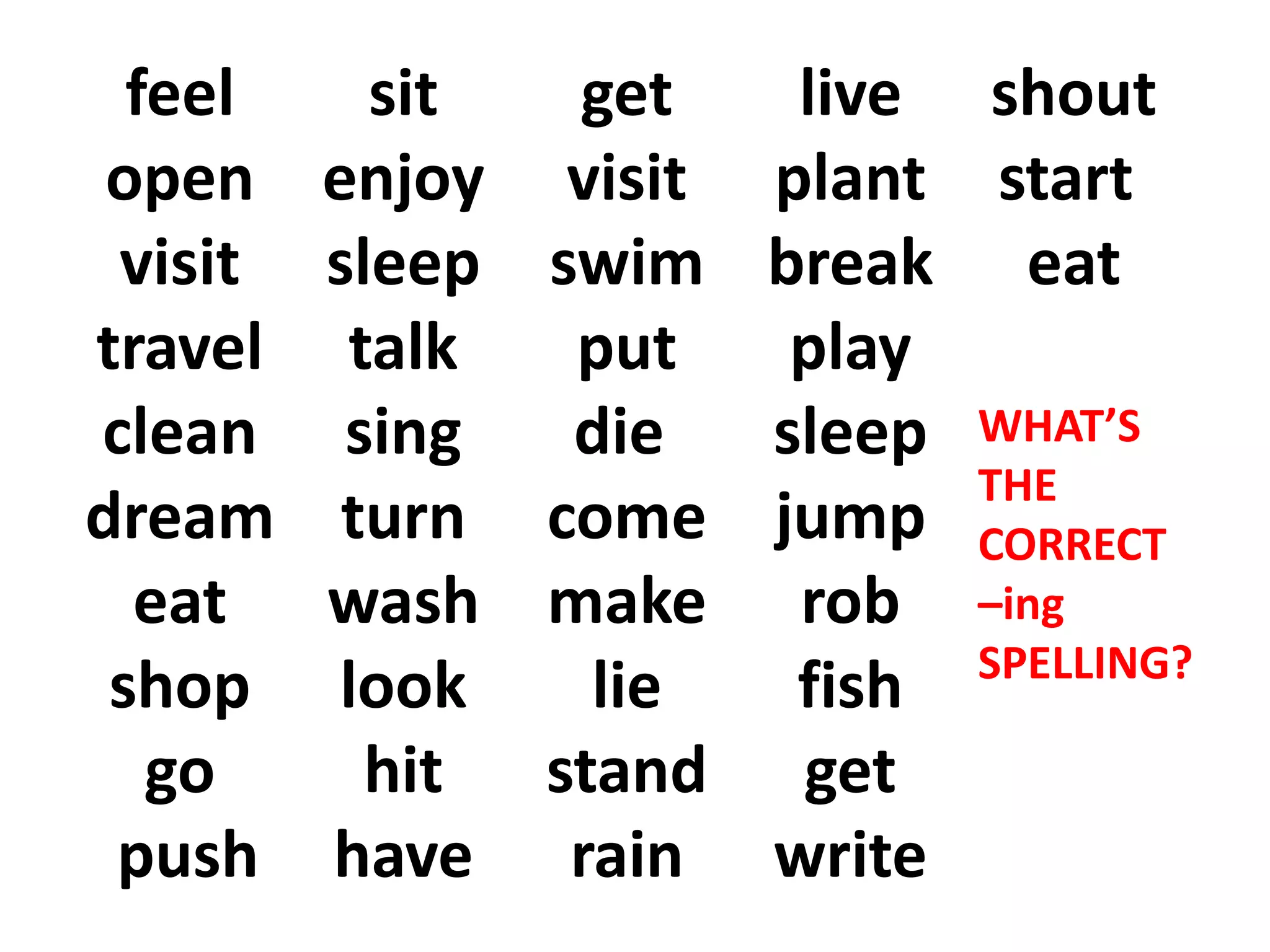 feel
open
visit
travel
clean
dream
eat
shop
go
push
sit
enjoy
sleep
talk
sing
turn
wash
look
hit
have
get
visit
swim
put
die
come
make
lie
stand
rain
live
plant
break
play
sleep
jump
rob
fish
get
write
shout
start
eat
WHAT’S
THE
CORRECT
–ing
SPELLING?
 