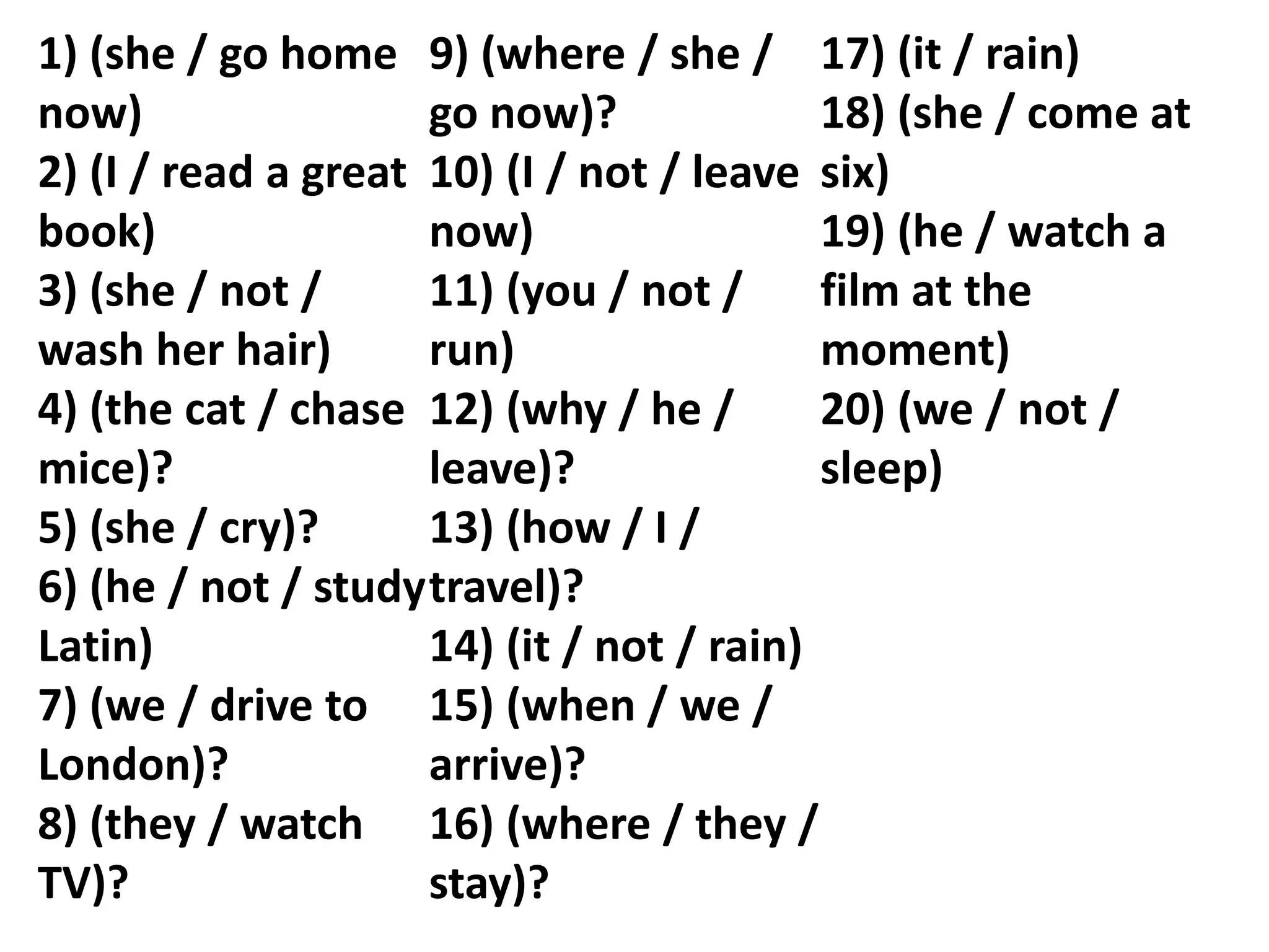 1) (she / go home
now)
2) (I / read a great
book)
3) (she / not /
wash her hair)
4) (the cat / chase
mice)?
5) (she / cry)?
6) (he / not / study
Latin)
7) (we / drive to
London)?
8) (they / watch
TV)?
9) (where / she /
go now)?
10) (I / not / leave
now)
11) (you / not /
run)
12) (why / he /
leave)?
13) (how / I /
travel)?
14) (it / not / rain)
15) (when / we /
arrive)?
16) (where / they /
stay)?
17) (it / rain)
18) (she / come at
six)
19) (he / watch a
film at the
moment)
20) (we / not /
sleep)
 