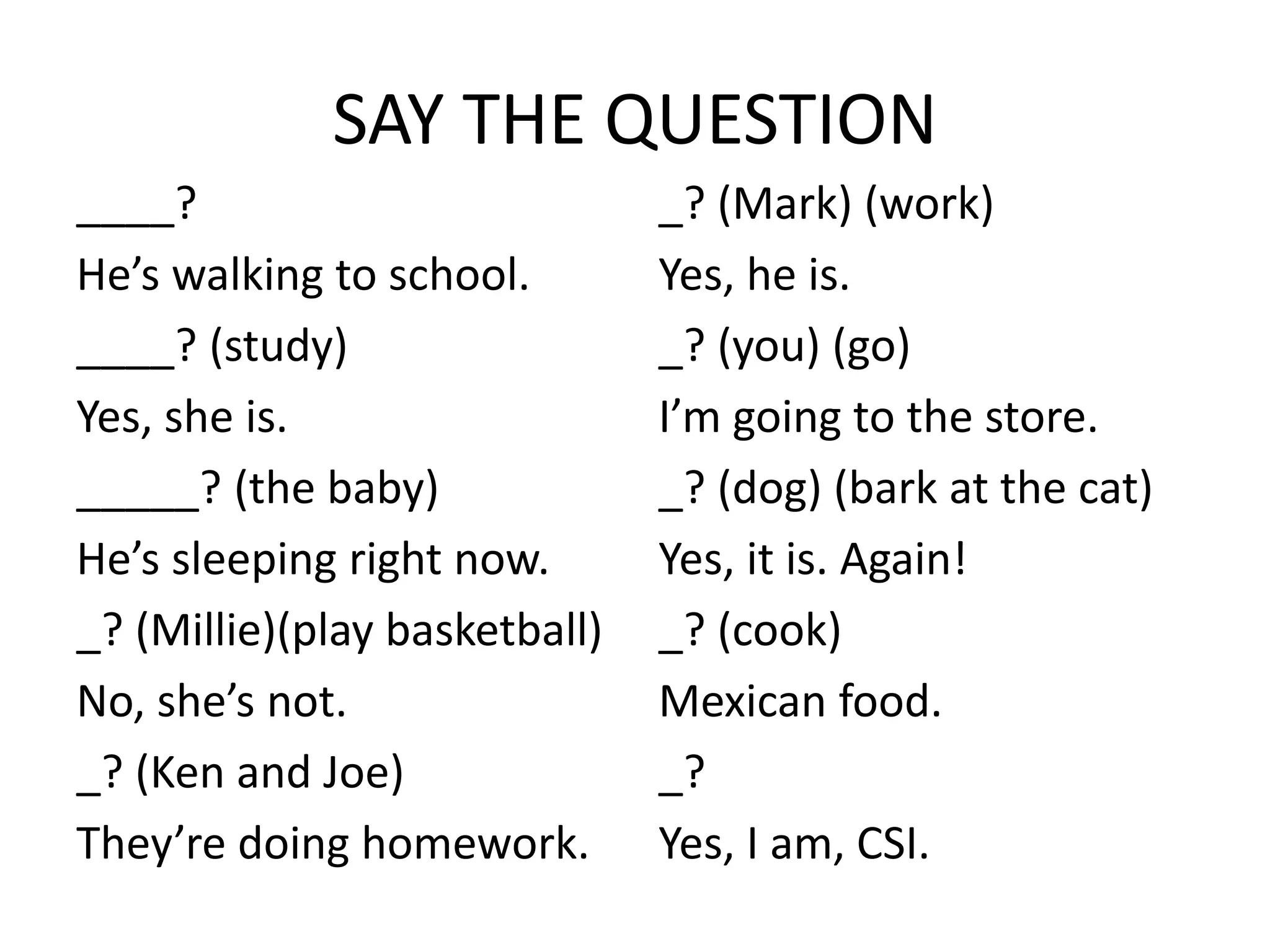 SAY THE QUESTION
____?
He’s walking to school.
____? (study)
Yes, she is.
_____? (the baby)
He’s sleeping right now.
_? (Millie)(play basketball)
No, she’s not.
_? (Ken and Joe)
They’re doing homework.
_? (Mark) (work)
Yes, he is.
_? (you) (go)
I’m going to the store.
_? (dog) (bark at the cat)
Yes, it is. Again!
_? (cook)
Mexican food.
_?
Yes, I am, CSI.
 