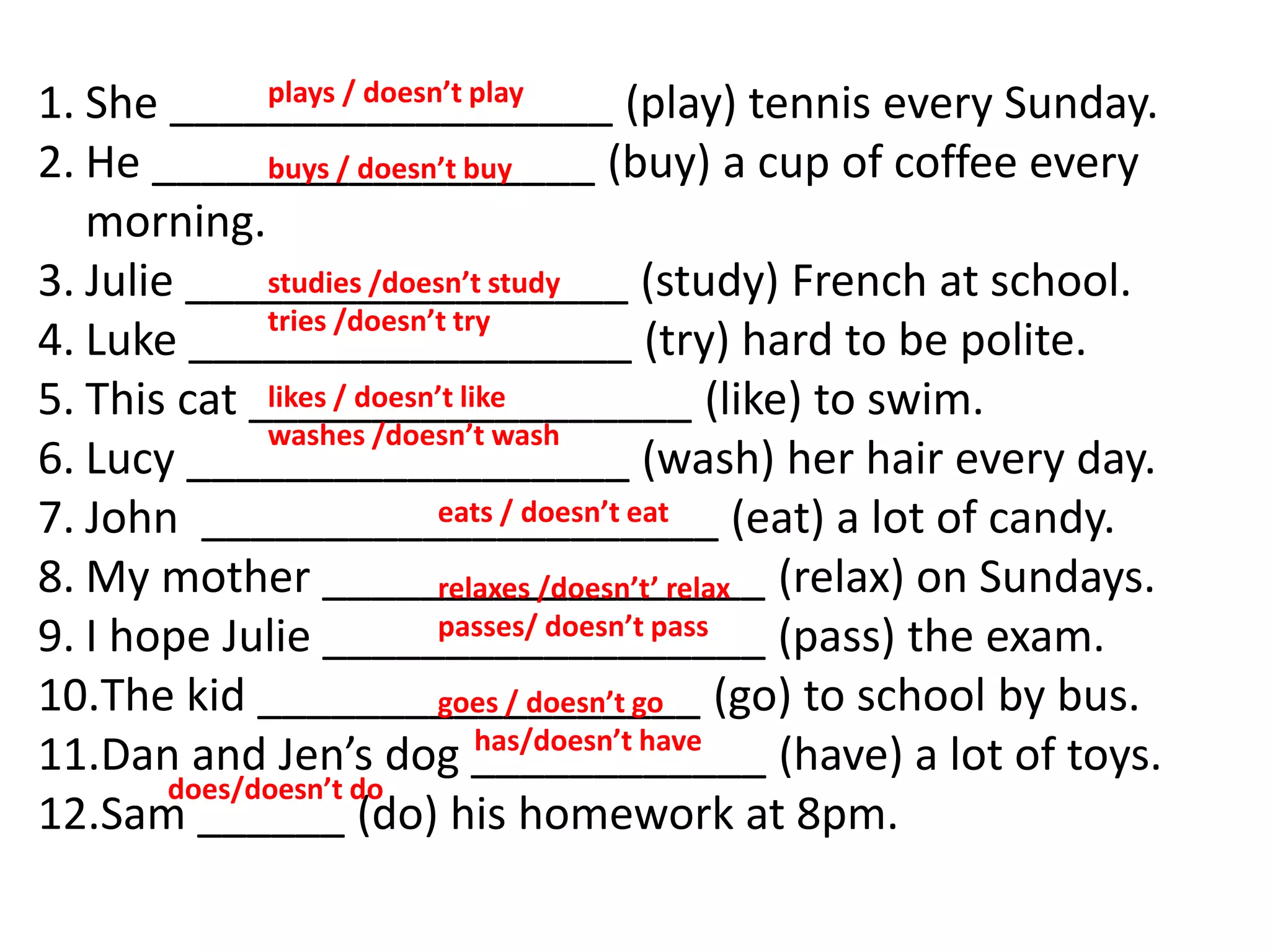 1. She __________________ (play) tennis every Sunday.
2. He __________________ (buy) a cup of coffee every
morning.
3. Julie __________________ (study) French at school.
4. Luke __________________ (try) hard to be polite.
5. This cat __________________ (like) to swim.
6. Lucy __________________ (wash) her hair every day.
7. John _____________________ (eat) a lot of candy.
8. My mother __________________ (relax) on Sundays.
9. I hope Julie __________________ (pass) the exam.
10.The kid __________________ (go) to school by bus.
11.Dan and Jen’s dog ____________ (have) a lot of toys.
12.Sam ______ (do) his homework at 8pm.
plays / doesn’t play
buys / doesn’t buy
studies /doesn’t study
tries /doesn’t try
likes / doesn’t like
washes /doesn’t wash
eats / doesn’t eat
relaxes /doesn’t’ relax
passes/ doesn’t pass
goes / doesn’t go
has/doesn’t have
does/doesn’t do
 
