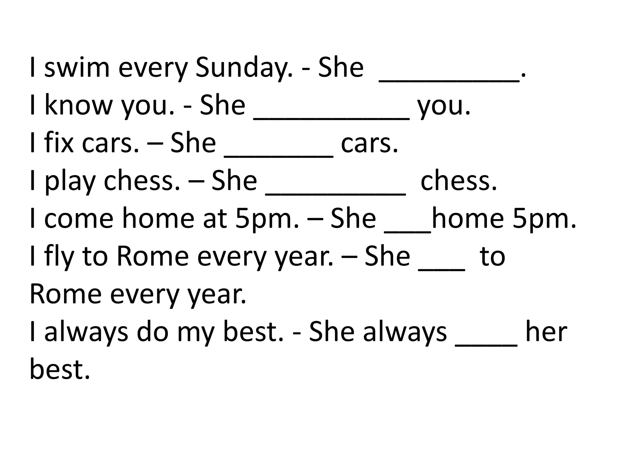 I swim every Sunday. - She _________.
I know you. - She __________ you.
I fix cars. – She _______ cars.
I play chess. – She _________ chess.
I come home at 5pm. – She ___home 5pm.
I fly to Rome every year. – She ___ to
Rome every year.
I always do my best. - She always ____ her
best.
 