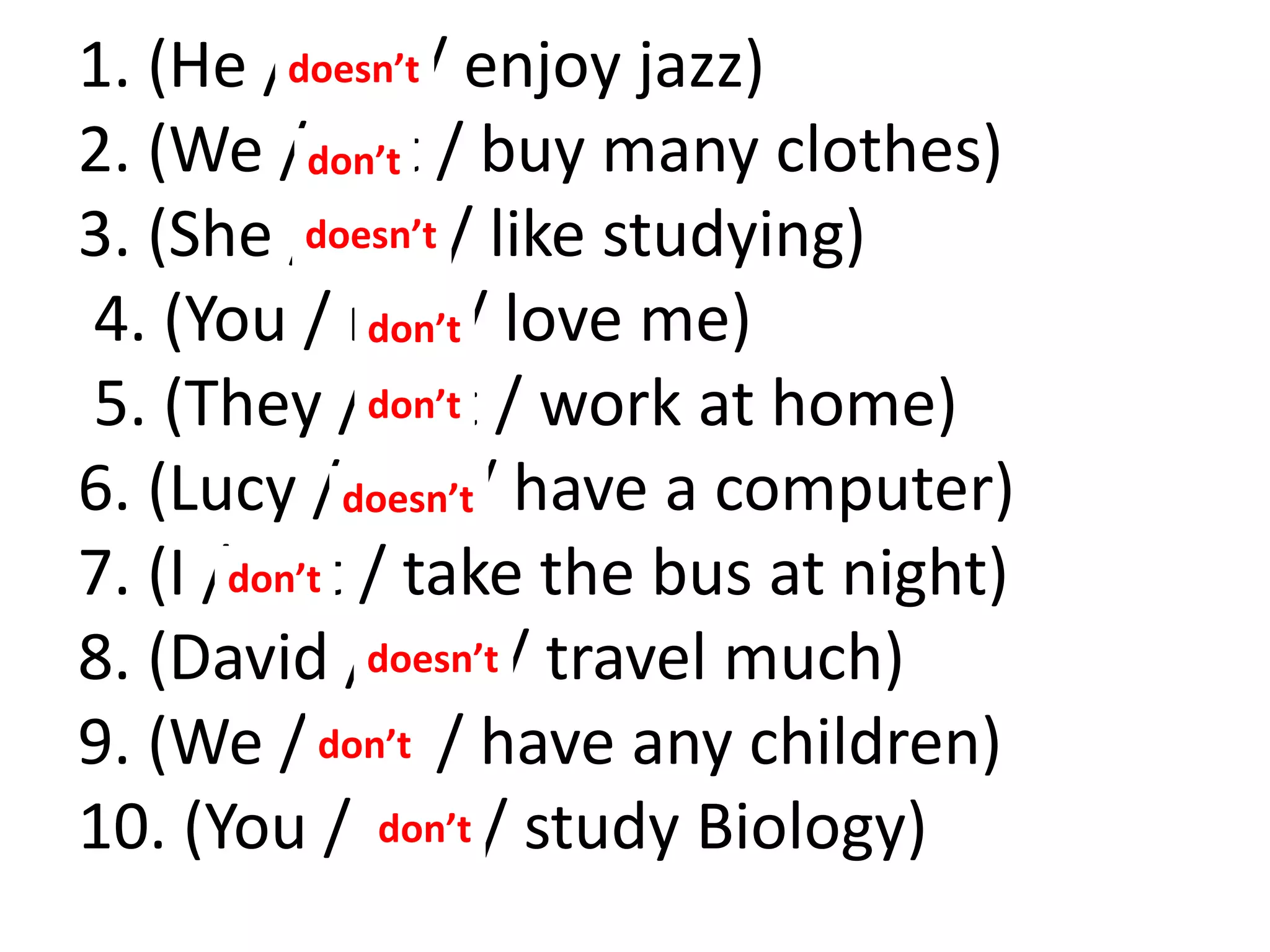 1. (He / not / enjoy jazz)
2. (We / not / buy many clothes)
3. (She / not / like studying)
4. (You / not / love me)
5. (They / not / work at home)
6. (Lucy / not / have a computer)
7. (I / not / take the bus at night)
8. (David / not / travel much)
9. (We / not / have any children)
10. (You / not / study Biology)
doesn’t
don’t
don’t
don’t
don’t
don’t
don’t
doesn’t
doesn’t
doesn’t
 