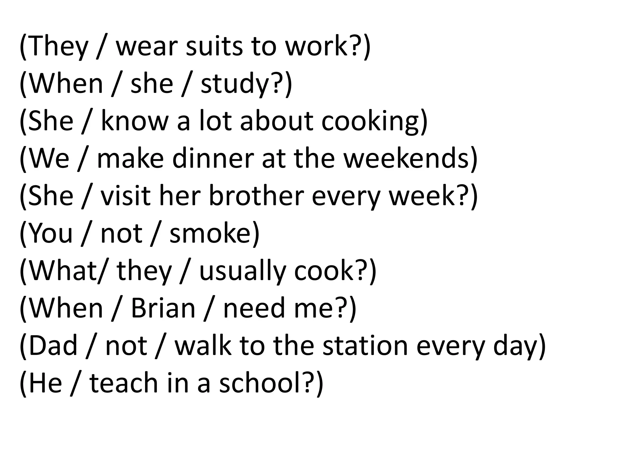 (They / wear suits to work?)
(When / she / study?)
(She / know a lot about cooking)
(We / make dinner at the weekends)
(She / visit her brother every week?)
(You / not / smoke)
(What/ they / usually cook?)
(When / Brian / need me?)
(Dad / not / walk to the station every day)
(He / teach in a school?)
 