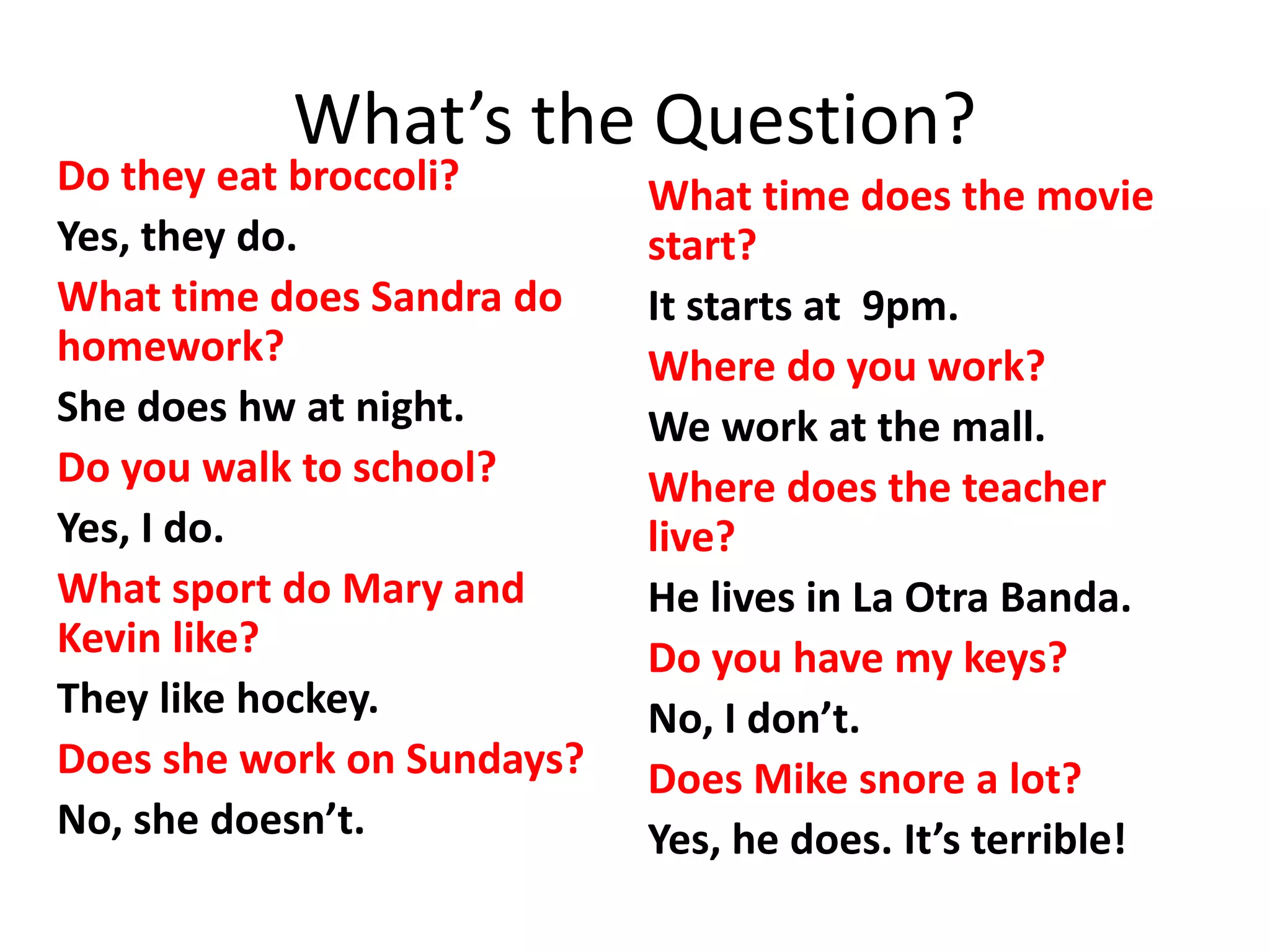 What’s the Question?
___? (eat broccoli)
Yes, they do.
___? (Sandra)
She does hw at night.
___? (walk to school)
Yes, I do.
___? (Mary and Kevin)
They like hockey.
___? (work on Sundays)
No, she doesn’t.
___? (the movie)
It starts at 9pm.
___?
We work at the mall.
___? (the teacher)
He lives in La Otra Banda.
___? (have my keys)
No, I don’t.
___? (Mike /snore a lot)
Yes, he does. It’s terrible.
Do they eat broccoli?
Yes, they do.
What time does Sandra do
homework?
She does hw at night.
Do you walk to school?
Yes, I do.
What sport do Mary and
Kevin like?
They like hockey.
Does she work on Sundays?
No, she doesn’t.
What time does the movie
start?
It starts at 9pm.
Where do you work?
We work at the mall.
Where does the teacher
live?
He lives in La Otra Banda.
Do you have my keys?
No, I don’t.
Does Mike snore a lot?
Yes, he does. It’s terrible!
 