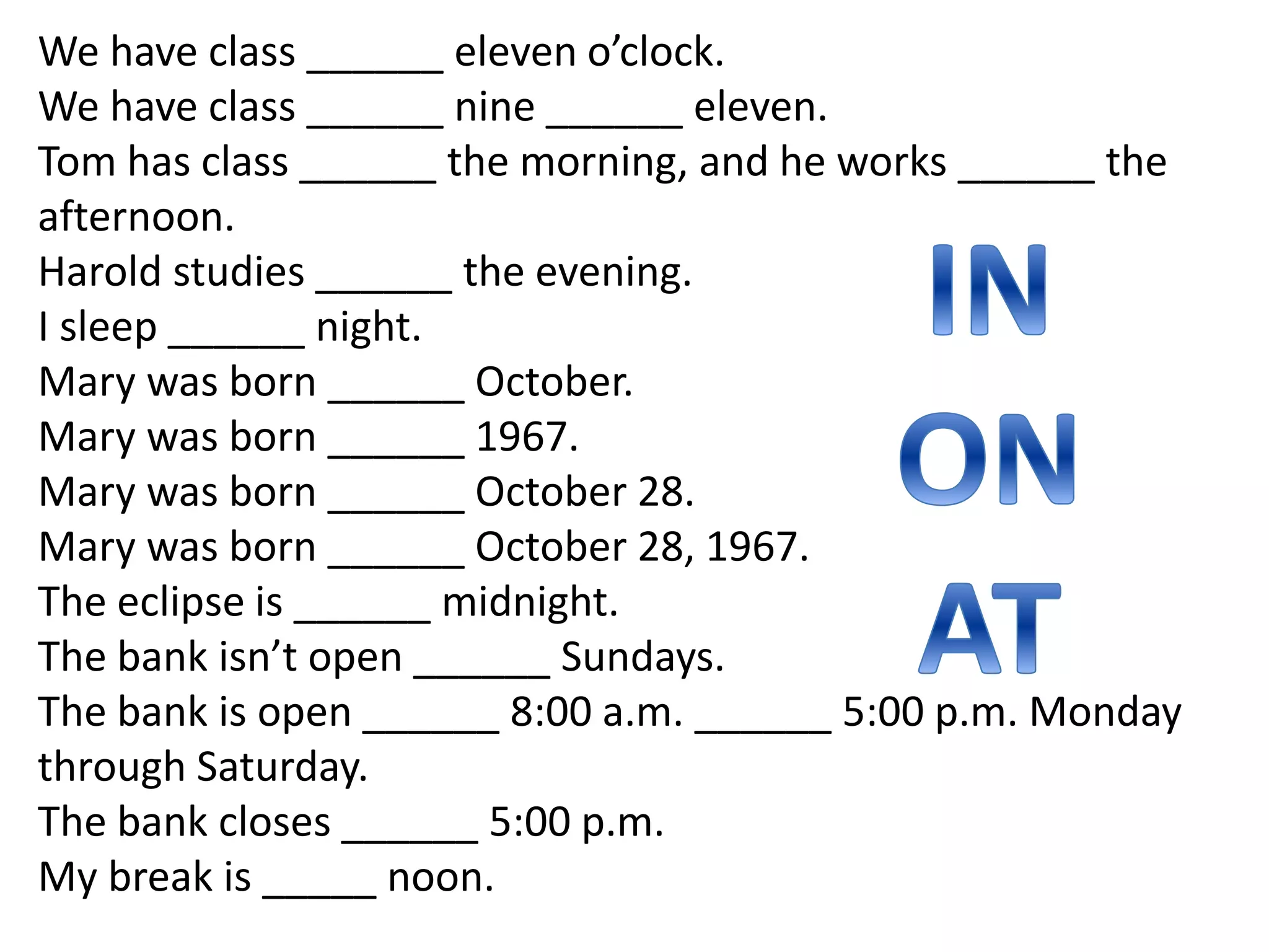 We have class ______ eleven o’clock.
We have class ______ nine ______ eleven.
Tom has class ______ the morning, and he works ______ the
afternoon.
Harold studies ______ the evening.
I sleep ______ night.
Mary was born ______ October.
Mary was born ______ 1967.
Mary was born ______ October 28.
Mary was born ______ October 28, 1967.
The eclipse is ______ midnight.
The bank isn’t open ______ Sundays.
The bank is open ______ 8:00 a.m. ______ 5:00 p.m. Monday
through Saturday.
The bank closes ______ 5:00 p.m.
My break is _____ noon.
 