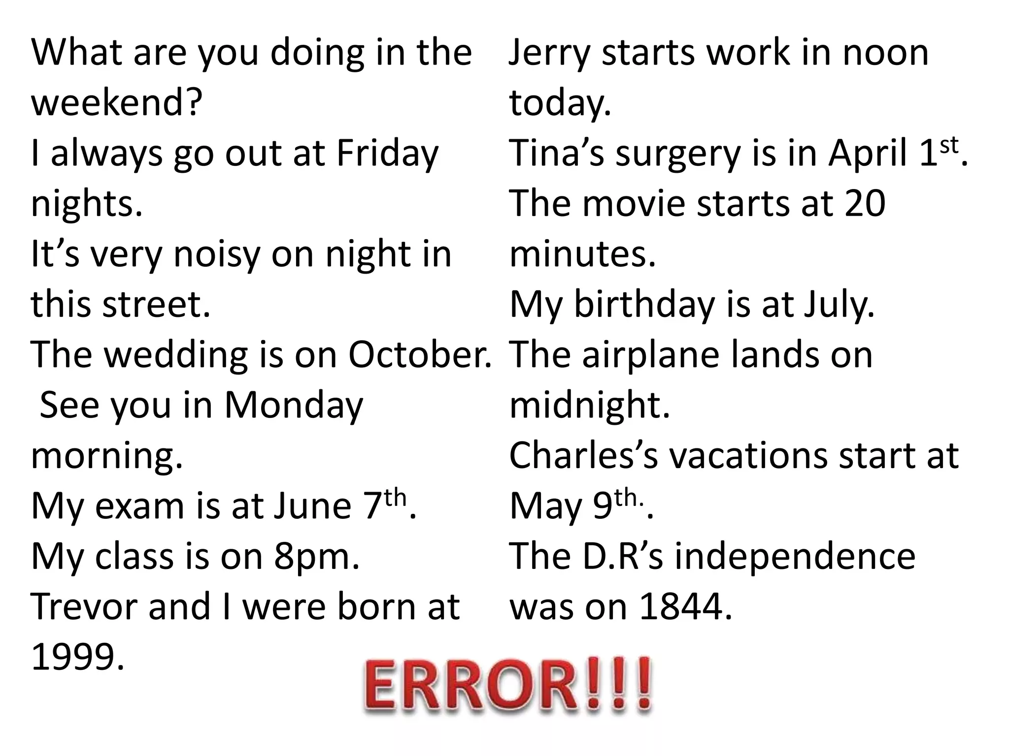 What are you doing in the
weekend?
I always go out at Friday
nights.
It’s very noisy on night in
this street.
The wedding is on October.
See you in Monday
morning.
My exam is at June 7th.
My class is on 8pm.
Trevor and I were born at
1999.
Jerry starts work in noon
today.
Tina’s surgery is in April 1st.
The movie starts at 20
minutes.
My birthday is at July.
The airplane lands on
midnight.
Charles’s vacations start at
May 9th..
The D.R’s independence
was on 1844.
 