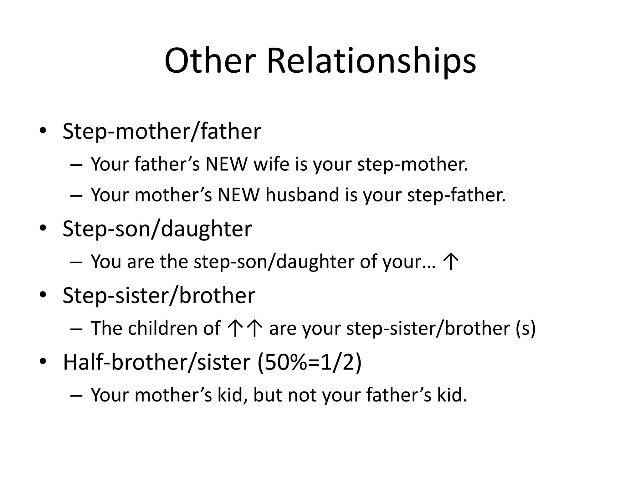 Other Relationships
• Step-mother/father
– Your father’s NEW wife is your step-mother.
– Your mother’s NEW husband is your step-father.
• Step-son/daughter
– You are the step-son/daughter of your… ↑
• Step-sister/brother
– The children of ↑↑ are your step-sister/brother (s)
• Half-brother/sister (50%=1/2)
– Your mother’s kid, but not your father’s kid.
 