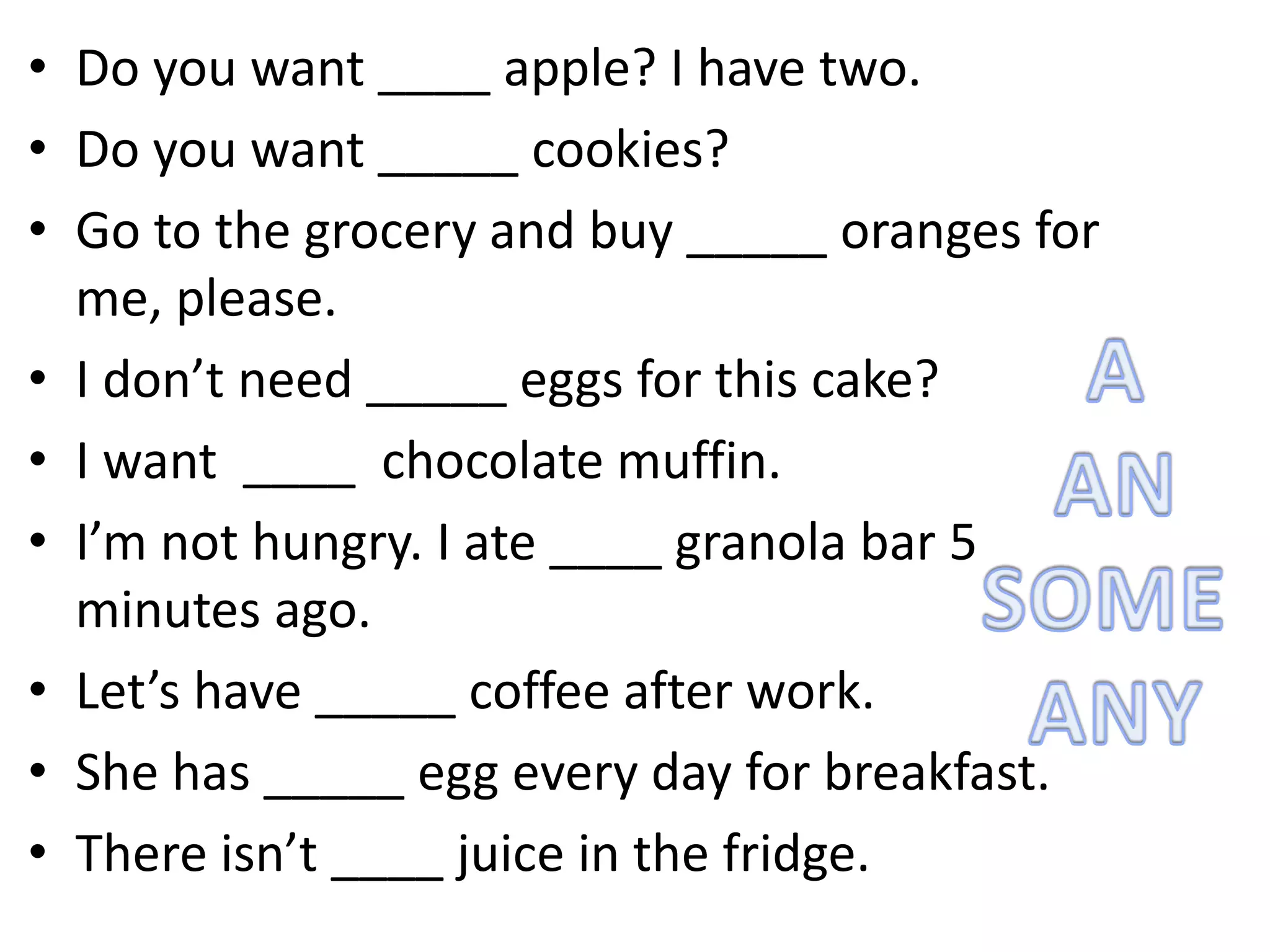 • Do you want ____ apple? I have two.
• Do you want _____ cookies?
• Go to the grocery and buy _____ oranges for
me, please.
• I don’t need _____ eggs for this cake?
• I want ____ chocolate muffin.
• I’m not hungry. I ate ____ granola bar 5
minutes ago.
• Let’s have _____ coffee after work.
• She has _____ egg every day for breakfast.
• There isn’t ____ juice in the fridge.
 