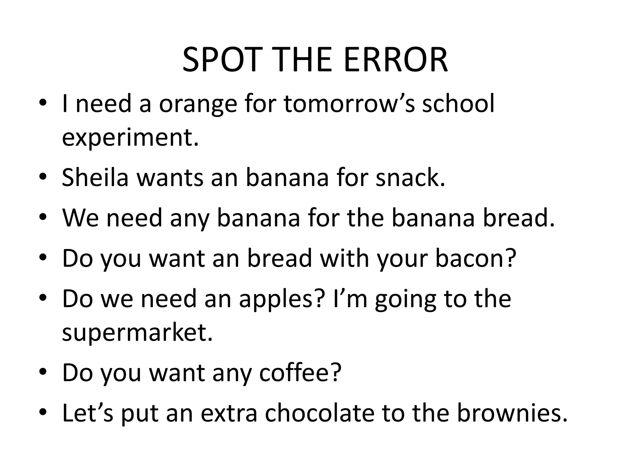 SPOT THE ERROR
• I need a orange for tomorrow’s school
experiment.
• Sheila wants an banana for snack.
• We need any banana for the banana bread.
• Do you want an bread with your bacon?
• Do we need an apples? I’m going to the
supermarket.
• Do you want any coffee?
• Let’s put an extra chocolate to the brownies.
 