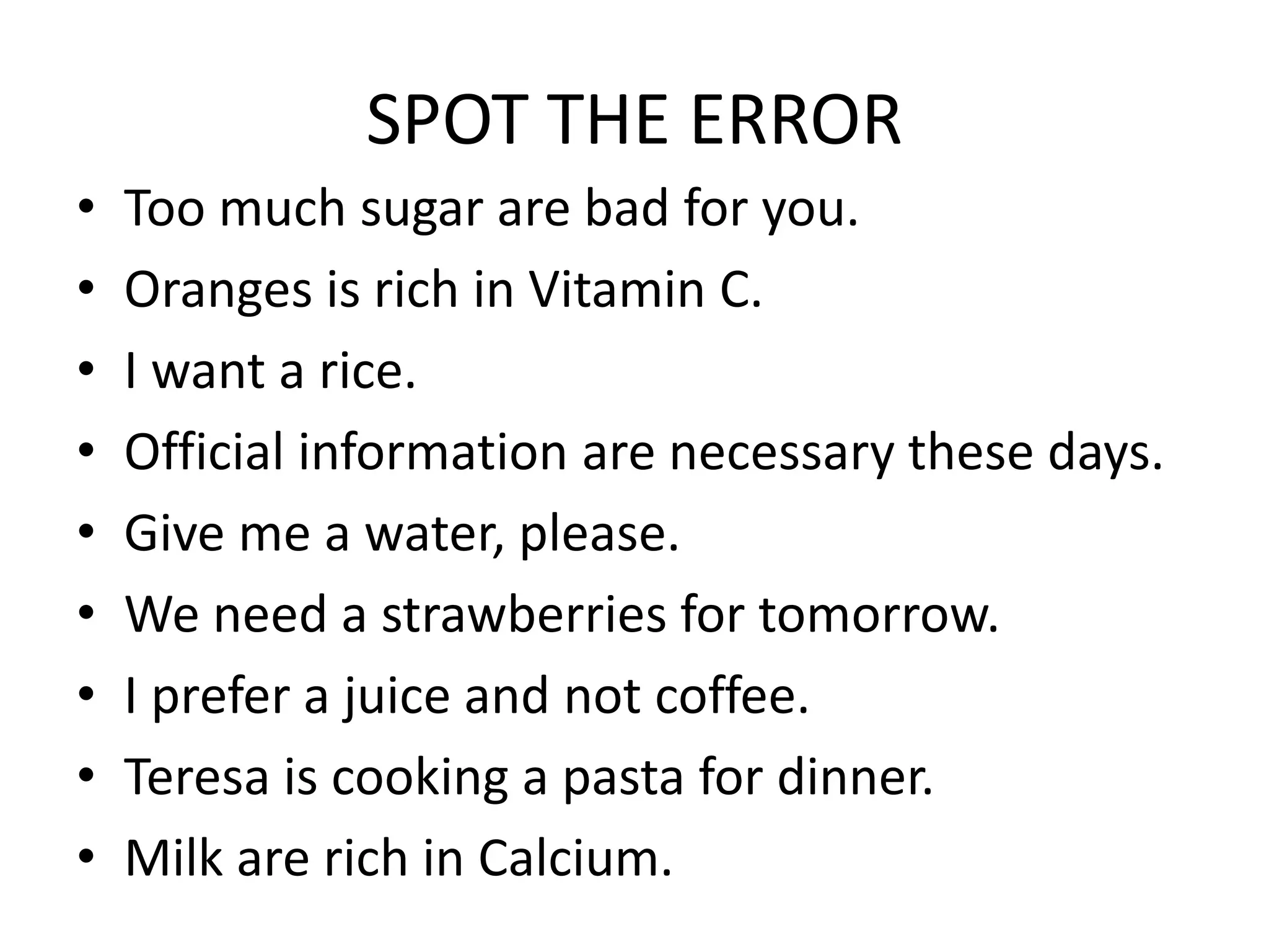 SPOT THE ERROR
• Too much sugar are bad for you.
• Oranges is rich in Vitamin C.
• I want a rice.
• Official information are necessary these days.
• Give me a water, please.
• We need a strawberries for tomorrow.
• I prefer a juice and not coffee.
• Teresa is cooking a pasta for dinner.
• Milk are rich in Calcium.
 