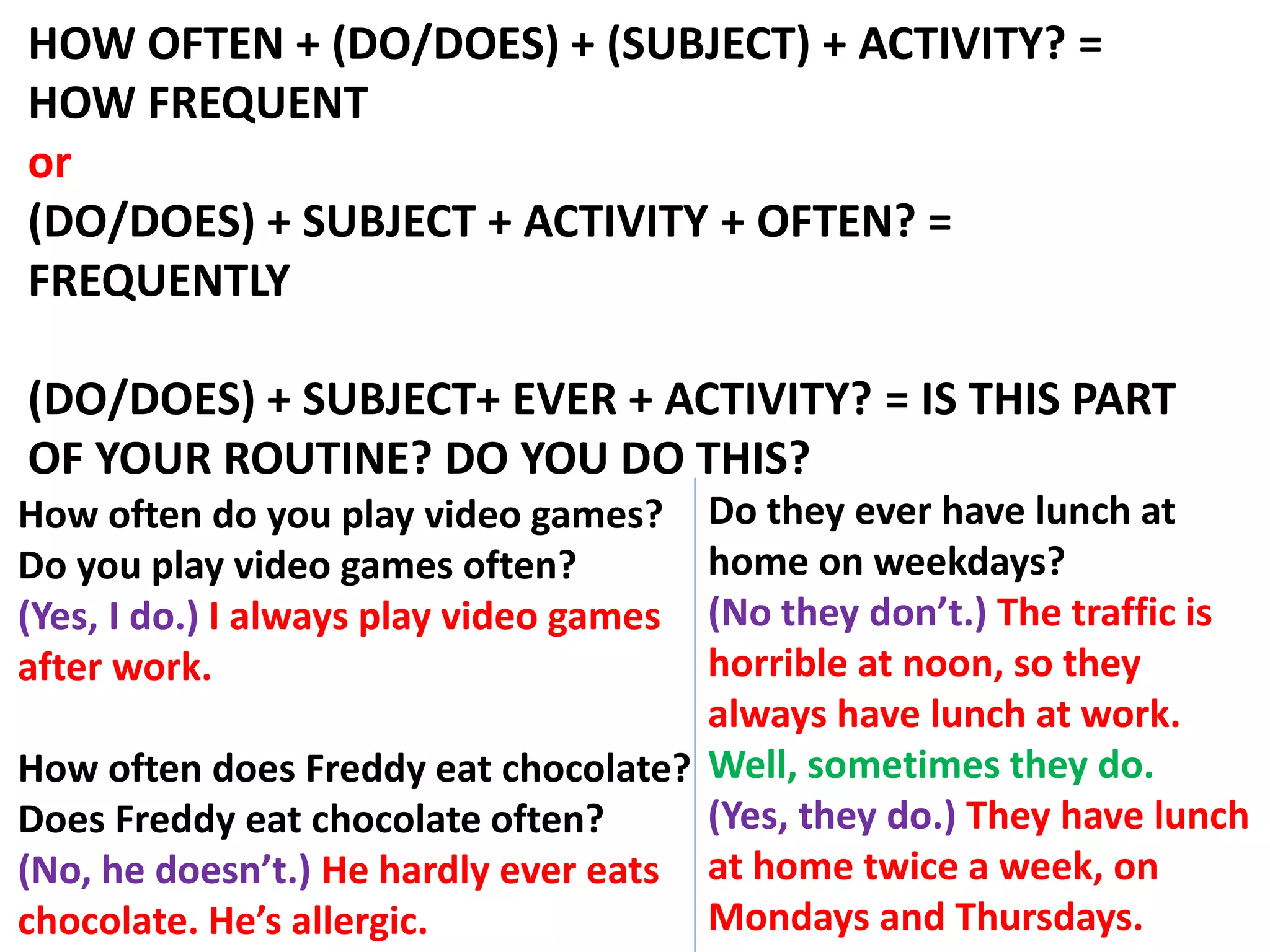 HOW OFTEN + (DO/DOES) + (SUBJECT) + ACTIVITY? =
HOW FREQUENT
or
(DO/DOES) + SUBJECT + ACTIVITY + OFTEN? =
FREQUENTLY
(DO/DOES) + SUBJECT+ EVER + ACTIVITY? = IS THIS PART
OF YOUR ROUTINE? DO YOU DO THIS?
How often do you play video games?
Do you play video games often?
(Yes, I do.) I always play video games
after work.
How often does Freddy eat chocolate?
Does Freddy eat chocolate often?
(No, he doesn’t.) He hardly ever eats
chocolate. He’s allergic.
Do they ever have lunch at
home on weekdays?
(No they don’t.) The traffic is
horrible at noon, so they
always have lunch at work.
Well, sometimes they do.
(Yes, they do.) They have lunch
at home twice a week, on
Mondays and Thursdays.
 