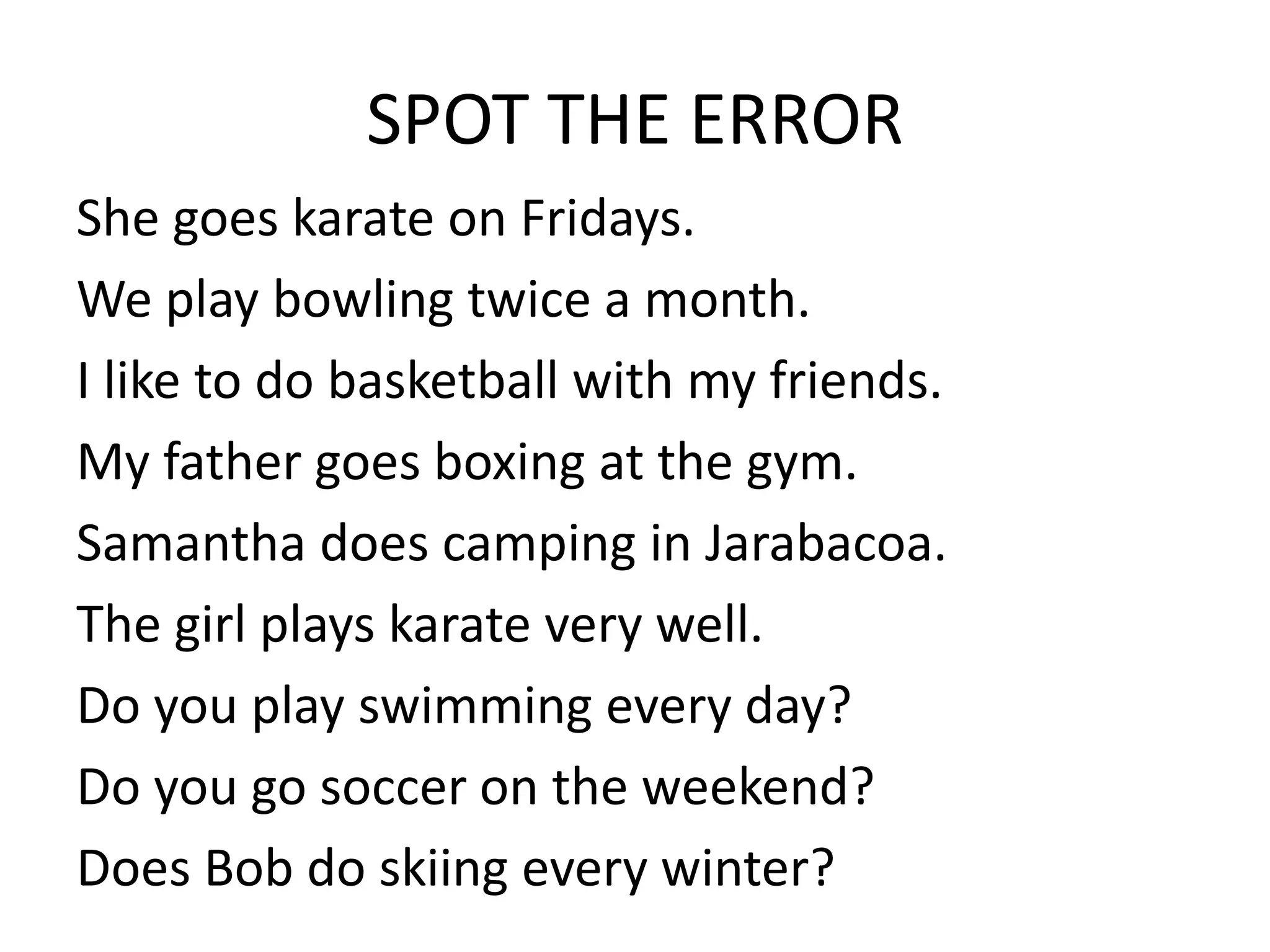 SPOT THE ERROR
She goes karate on Fridays.
We play bowling twice a month.
I like to do basketball with my friends.
My father goes boxing at the gym.
Samantha does camping in Jarabacoa.
The girl plays karate very well.
Do you play swimming every day?
Do you go soccer on the weekend?
Does Bob do skiing every winter?
 