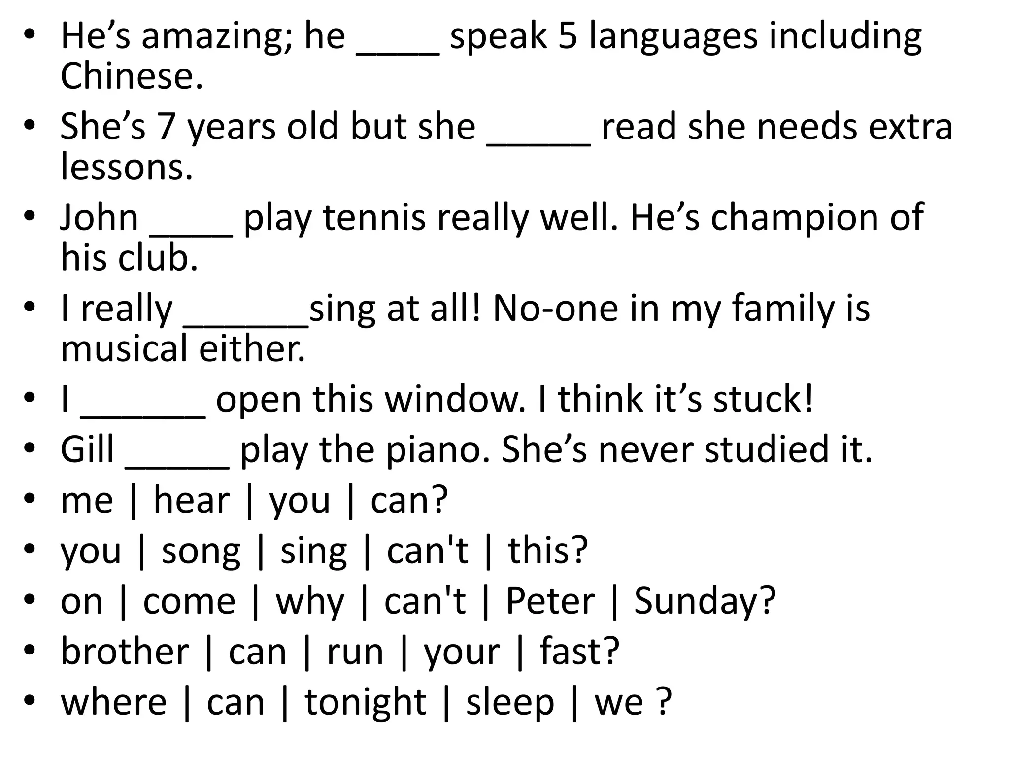 • He’s amazing; he ____ speak 5 languages including
Chinese.
• She’s 7 years old but she _____ read she needs extra
lessons.
• John ____ play tennis really well. He’s champion of
his club.
• I really ______sing at all! No-one in my family is
musical either.
• I ______ open this window. I think it’s stuck!
• Gill _____ play the piano. She’s never studied it.
• me | hear | you | can?
• you | song | sing | can't | this?
• on | come | why | can't | Peter | Sunday?
• brother | can | run | your | fast?
• where | can | tonight | sleep | we ?
 