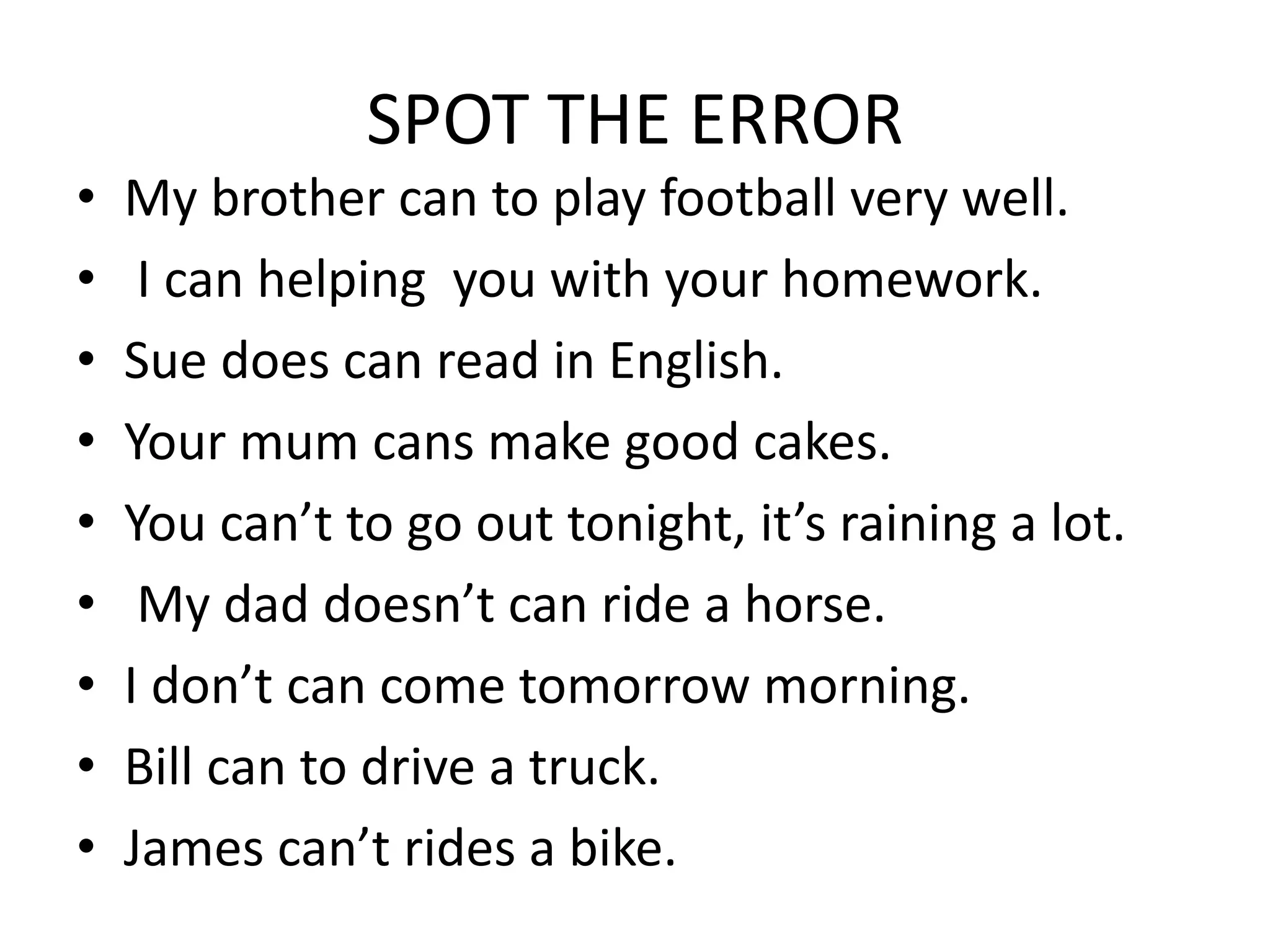 SPOT THE ERROR
• My brother can to play football very well.
• I can helping you with your homework.
• Sue does can read in English.
• Your mum cans make good cakes.
• You can’t to go out tonight, it’s raining a lot.
• My dad doesn’t can ride a horse.
• I don’t can come tomorrow morning.
• Bill can to drive a truck.
• James can’t rides a bike.
 