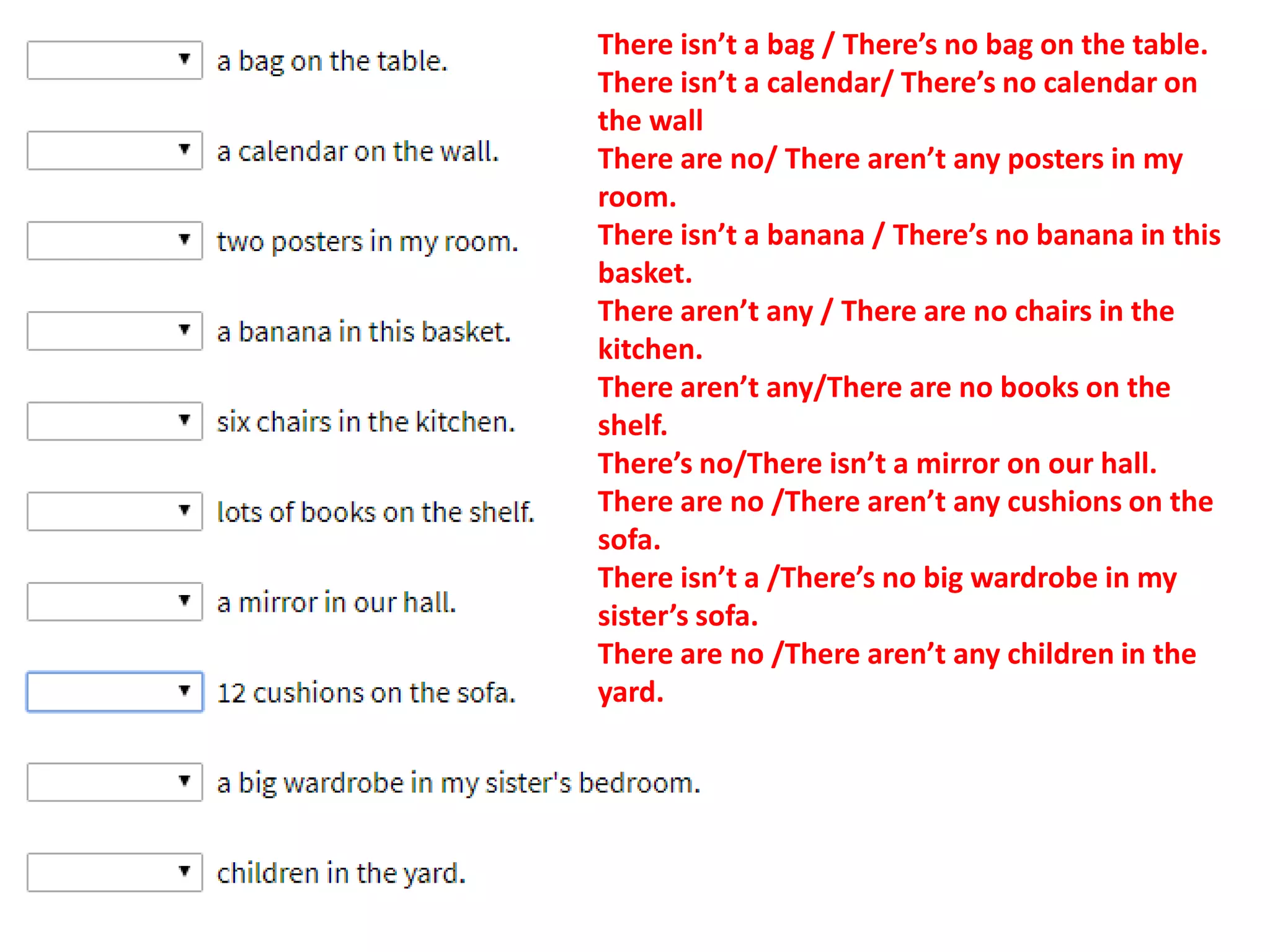 There isn’t a bag / There’s no bag on the table.
There isn’t a calendar/ There’s no calendar on
the wall
There are no/ There aren’t any posters in my
room.
There isn’t a banana / There’s no banana in this
basket.
There aren’t any / There are no chairs in the
kitchen.
There aren’t any/There are no books on the
shelf.
There’s no/There isn’t a mirror on our hall.
There are no /There aren’t any cushions on the
sofa.
There isn’t a /There’s no big wardrobe in my
sister’s sofa.
There are no /There aren’t any children in the
yard.
 