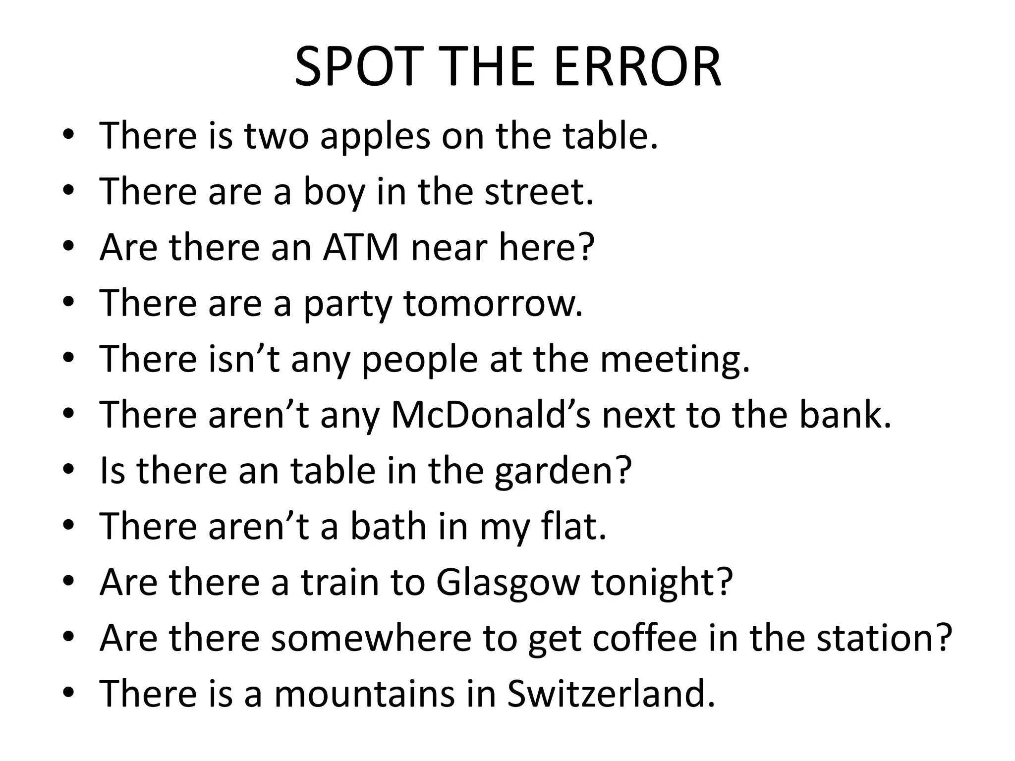 SPOT THE ERROR
• There is two apples on the table.
• There are a boy in the street.
• Are there an ATM near here?
• There are a party tomorrow.
• There isn’t any people at the meeting.
• There aren’t any McDonald’s next to the bank.
• Is there an table in the garden?
• There aren’t a bath in my flat.
• Are there a train to Glasgow tonight?
• Are there somewhere to get coffee in the station?
• There is a mountains in Switzerland.
 