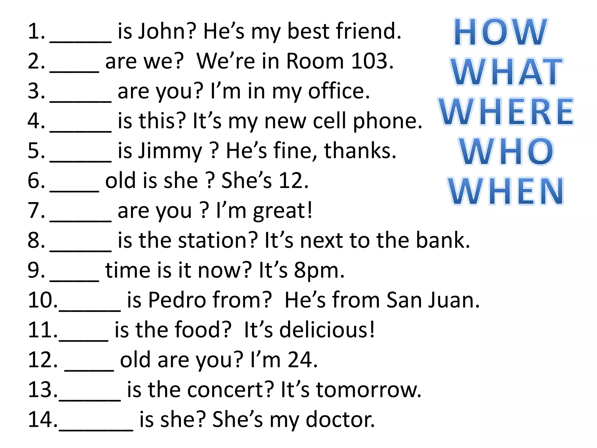 1._____ is John? He’s my best friend.
2.____ are we? We’re in Room 103.
3._____ are you? I’m in my office.
4._____ is this? It’s my new cell phone.
5._____ is Jimmy ? He’s fine, thanks.
6.____ old is she ? She’s 12.
7._____ are you ? I’m great!
8._____ is the station? It’s next to the bank.
9.____ time is it now? It’s 8pm.
10._____ is Pedro from? He’s from San Juan.
11.____ is the food? It’s delicious!
12. ____ old are you? I’m 24.
13._____ is the concert? It’s tomorrow.
14.______ is she? She’s my doctor.
 