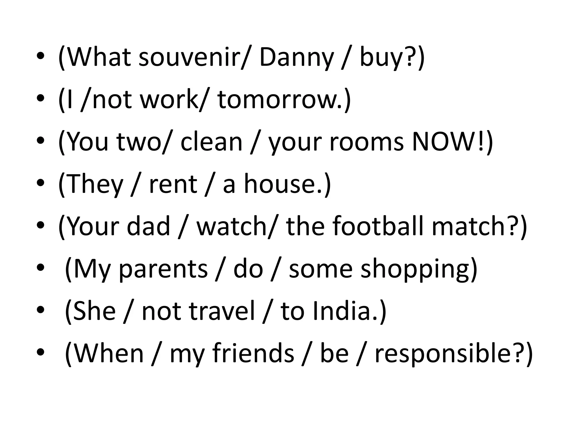 • (What souvenir/ Danny / buy?)
• (I /not work/ tomorrow.)
• (You two/ clean / your rooms NOW!)
• (They / rent / a house.)
• (Your dad / watch/ the football match?)
• (My parents / do / some shopping)
• (She / not travel / to India.)
• (When / my friends / be / responsible?)
 